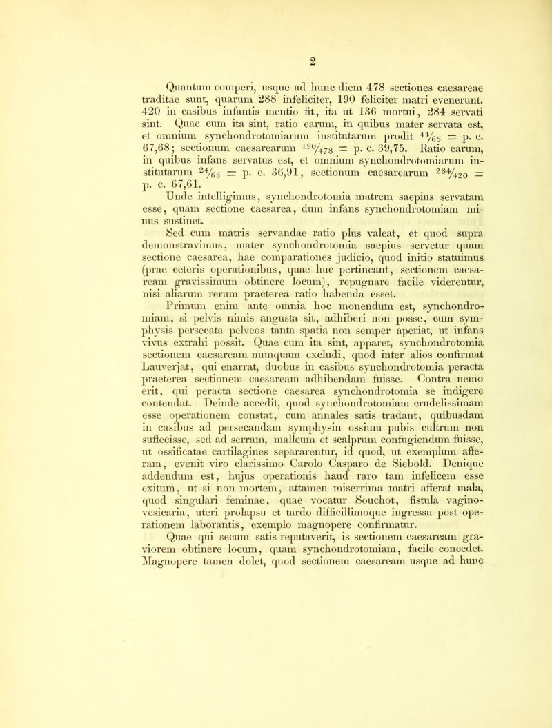 Quantum comperi, usque ad hunc diem 478 sectiones Caesareae traditae sunt, quarum 288 infeliciter, 190 feliciter matri evenerunt. 420 in casibus infantis mentio fit, ita ut 136 mortui, 284 servati sint. Quae cum ita sint, ratio earum, in quibus mater servata est, et omnium synchondrotomiarum institutarum prodit 44/g5 rz p. c. 67,68; sectionum caesarearum 19%78 — p. c. 39,75. Ratio earum, in quibus infans servatus est, et omnium synchondrotomiarum in- stitutarum 24/65 — p. c. 36,91, sectionum caesarearum 284/42o = p. c. 67,61. Unde intelligimus, synchondrotomia matrem saepius servatam esse, quam sectione caesarea, dum infans synchondrotomiam mi- nus sustinet. Sed cum matris servandae ratio plus valeat, et quod supra demonstravimus, mater synchondrotomia saepius servetur quam sectione caesarea, hae comparationes judicio, quod initio statuimus (prae ceteris operationibus, quae huc pertineant, sectionem Caesa- ream gravissimum obtinere locum), repugnare facile viderentur, nisi aliarum rerum praeterea ratio habenda esset. Primum enim ante omnia hoc monendum est, synchondro- miam, si pelvis nimis angusta sit, adhiberi non posse, cum sym- physis persecata pelveos tanta spatia non semper aperiat, ut infans vivus extrahi possit. Quae cum ita sint, apparet, synchondrotomia sectionem Caesaream numquam excludi, quod inter alios confirmat Lauverjat, qui enarrat, duobus in casibus synchondrotomia peracta praeterea sectionem Caesaream adhibendam fuisse. Contra nemo erit, qui peracta sectione caesarea synchondrotomia se indigere contendat. Deinde accedit, quod synchondrotomiam crudelissimam esse operationem constat, cum annales satis tradant, quibusdam in casibus ad persecandam symphysin ossium pubis cultrum non suffecisse, sed ad serram, malleum et scalprum confugiendum fuisse, ut ossificatae cartilagines separarentur, id quod, ut exemplum affe- ram, evenit viro clarissimo Carolo Casparo de Siebold. Denique addendum est, hujus operationis haud raro tam infelicem esse exitum, ut si non mortem, attamen miserrima matri afferat mala, quod singulari feminae, quae vocatur Souchot, fistula vagino- vesicaria, uteri prolapsu et tardo difficillimo que ingressu post ope- rationem laborantis, exemplo magnopere confirmatur. Quae qui secum satis reputaverit, is sectionem Caesaream gra- viorem obtinere locum, quam synchondrotomiam, facile concedet. Magnopere tamen dolet, quod sectionem Caesaream usque ad hunc