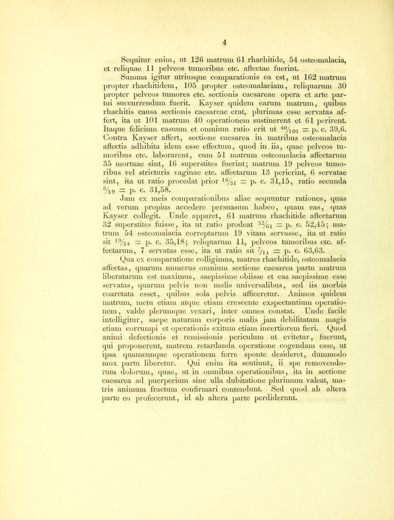 Sequitur enim, ut 126 matrum 61 rhachitide, 54 osteomalacia, et reliquae 11 pelveos tumoribus etc. affectae fuerint. Summa igitur utriusque comparationis ea est, ut 162 matrum propter rhachitidem, 105 propter osteomalaciam, reliquarum 30 propter pelveos tumores etc. sectionis Caesareae opera et arte par- tui succurrendum fuerit. Kayser quidem earum matrum, quibus rhacbitis causa sectionis Caesareae erat, plurimas esse servatas af- fert, ita ut 101 matrum 40 operationem sustinerent et 61 perirent. Itaque felicium casuum et omnium ratio erit ut 40/ioi = p. c. 39,6. Contra Kayser affert, sectione caesarea in matribus osteomalacia affectis adhibita idem esse effectum, quod in iis, quae pelveos tu- moribus etc. laborarent, cum 51 matrum osteomalacia affectarum 35 mortuae sint, 16 superstites fuerint; matrum 19 pelveos tumo- ribus vel stricturis vaginae etc. affectarum 13 perierint, 6 servatae sint, ita ut ratio procedat prior 16/si — p. c. 31,15, ratio secunda 6/i9 = p. c. 31,58. Jam ex meis comparationibus aliae sequuntur rationes, quas ad verum propius accedere persuasum habeo, quam eas, quas Kayser collegit. Unde apparet, 61 matrum rhachitide affectarum 32 superstites fuisse, ita ut ratio prodeat 32/6L — p. c. 52,45; ma- trum 54 osteomalacia correptarum 19 vitam servasse, ita ut ratio sit 19/54 = p. c. 35,18; reliquarum 11, pelveos tumoribus etc. af- fectarum, 7 servatas esse, ita ut ratio sit 7/lx =: p. c. 63,63. Qua ex comparatione colligimus, matres rhachitide, osteomalacia affectas, quarum numerus omnium sectione caesarea partu matrum Uberatarum est maximus, saepissime obiisse et eas saepissime esse servatas, quarum pelvis non malis universalibus, sed iis morbis coarctata esset, quibus sola pelvis afficeretur. Animos quidem matrum, metu etiam atque etiam crescente exspectantium operatio- nem, valde plerumque vexari, inter omnes constat. Unde facile intelligitur, saepe naturam corporis malis jam debilitatam magis etiam corrumpi et operationis exitum etiam incertiorem fieri. Quod animi defectionis et remissionis periculum ut evitetur, fuerant, qui proponerent, matrem retardanda operatione cogendam esse, ut ipsa quamcunque operationem ferre sponte desideret, dummodo mox partu liberetur. Qui enim ita sentiunt, ii spe removendo- rum dolorum, quae, ut in omnibus operationibus, ita in sectione caesarea ad puerperium sine ulla dubitatione plurimum valeat, ma- tris animum fractum confirmari contendunt. Sed quod ab altera parte eo profecerunt, id ab altera parte perdiderunt.