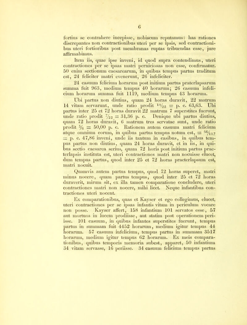 fortius se contrahere incepisse, nobiscum reputamus: has rationes discrepantes non contractionibus uteri per se ipsis, sed contractioni- bus uteri fortioribus post membranas ruptas tribuendas esse, jure affirmabimus. Item iis, quae ipse inveni, id quod supra contendimus, uteri contractiones per se ipsas matri perniciosas non esse, confirmatur. 50 enim sectionum caesarearum, in quibus tempus partus traditum est, 24 feficiter matri evenerunt, 26 infeliciter. 24 casuum felicium horarum post initium partus praterlapsarum summa fuit 963, medium tempus 40 horarum ; 26 casuum infeli- cium horarum summa fuit 1119, medium tempus 43 horarum. Ubi partus non diutius, quam 24 horas duravit, 22 matrum 14 vitam servarunt, unde ratio prodit 14/'22 — p. c. 63,63. Ubi partus inter 25 et 72 horas duravit 22 matrum 7 superstites fuerunt, unde ratio prodit %2 — 31,36 p. c. Denique ubi partus diutius, quam 72 horas duravit, 6 matrum tres servatae sunt, unde ratio prodit 3/6 — 50,00 p. c. Rationem autem casuum matri felicium atque omnium eorum, in quibus partus tempus notum est, S6/ii7 — p. c. 47,86 inveni, unde iis tantum in casibus, in quibus tem- pus partus non diutius, quam 24 horas duravit, et in iis, in qui- bus sectio caesarea serius, quam 72 horis post initium partus prae- terlapsis instituta est, uteri contractiones matri non nocuisse elucet, dum tempus partus, quod inter 25 et 72 horas praeterlapsum est, matri nocuit. Quamvis autem partus tempus, quod 72 horas superet, matri minus nocere, quam partus tempus, quod inter 25 et 72 horas duraverit, mirum sit, ex illa tamen comparatione concludere, uteri contractiones matri non nocere, mihi licet. Neque infantibus con- tractiones uteri nocent. Ex comparationibus, quas et Kayser et ego collegimus, elucet, uteri contractiones per se ipsas infantis vitam in periculum vocare non posse. Kayser affert, 158 infantium 101 servatos esse, 57 aut mortuos in lucem prodiisse, aut statim post operationem peri- isse. 101 casuum, in quibus infantes superstites fuerunt, tempus partus in summam fuit 4452 horarum, medium igitur tempus 44 horarum. 57 casuum infelicium, tempus partus in summam 3517 horarum, medium igitur tempus 62 horarum. Ex meis compara- tionibus, quibus temporis memoria subest, apparet, 50 infantium 34 vitam servasse, 16 periisse. 34 casuum felicium tempus partus