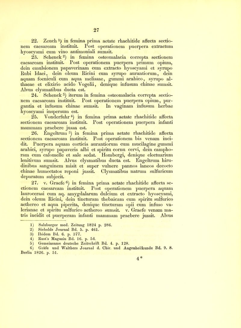 22. Zeuch!) in femina prima aetate rhachitide affecta sectio- nem Caesaream instituit. Post operationem puerpera extractum hyoscyami cum vino antimoniali sumsit. 23. Schenck1 2) in femina osteomalacia correpta sectionem Caesaream instituit. Post operationem puerpera primum opium, dein emulsionem papaverinam cum extracto hyoscyami et syrupo Rubi Idaei, dein oleum Ricini cum syrupo aurantiorum, dein aquam foeniculi cum aqua melissae, gummi arabico, syrupo al- thaeae et elixirio acido Vogelii, denique infusum chinae sumsit. Alvus clysmatibus ducta est. 24. Schenck 3) iterum in femina osteomalacia correpta sectio- nem Caesaream instituit. Post operationem puerpera opium, pur- gantia et infusum chinae sumsit. In vaginam infusum herbae hyoscyami inspersum est. 25. Vonderfuhr4) in femina prima aetate rhachitide affecta sectionem caesaream instituit. Post operationem puerpera infanti mammam praebere jussa est. 26. Engeltrum 5) in femina prima aetate rhachitide affecta sectionem caesaream instituit. Post operationem bis venam inci- dit. Puerpera aquam corticis aurantiorum cum mucilagine gummi arabici, syrupo papaveris albi et spiritu cornu cervi, dein campho- ram cum calomelle et sale sedat. Hombergi, denique electuarium lenitivum sumsit. Alvus clysmatibus ducta est. Engeltrum hiru- dinibus sanguinem misit et super vulnere pannos laneos decocto chinae humectatos reponi jussit. Clysmatibus natrum sulfuricum depuratum subjecit. 27. v. Graefe6) in femina prima aetate rhachitide affecta se- ctionem caesaream instituit. Post operationem puerpera aquam laurocerasi cum aq. amygdalarum dulcium et extracto hyoscyami, dein oleum Ricini, dein tincturam thebaicam cum spiritu sulfurico aethereo et aqua piperita, denique tincturam opii cum infuso Va- lerianae et spiritu sulfurico aethereo sumsit. v. Graefe venam ma- tris incidit et puerperam infanti mammam praebere jussit. Alvus 1) Salzburger med. Zeitung 1824 p. 286. 2) Siebolds Journal Bd. 5. p. 461. 3) Ibidem Bd. 6. p. 377. 4) Rust’s Magazin Bd. 16. p. 54. 5) Gemeinsame deutsche Zeitschrift Bd. 4. p. 128. 6) Grafe und Walthers Journal d. Chir. und Augenheilkunde Bd. 9. 8. Berlin 1826. p. 51. 4