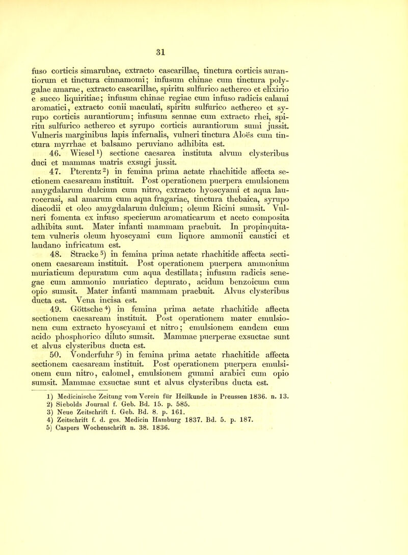 fuso corticis simarubae, extracto cascariUae, tinctura corticis auran- tiorum et tinctura cinnamomi; infusum cbinae cum tinctura poly- galae amarae, extracto cascarillae, spiritu sulfurico aetbereo et elixirio e succo liquiritiae; infusum chinae regiae cum infuso radicis calami aromatici, extracto conii maculati, spiritu sulfurico aethereo et sy- rupo corticis aurantiorum; infusum sennae cum extracto rhei, spi- ritu sulfurico aethereo et syrupo corticis aurantiorum sumi jussit. Vulneris marginibus lapis infernalis, vulneri tinctura Aloes cum tin- ctura myrrhae et balsamo peruviano adhibita est. 46. Wiesel1) sectione caesarea instituta alvum clysteribus duci et mammas matris exsugi jussit. 47. Pterentz2) in femina prima aetate rhachitide affecta se- ctionem caesaream instituit. Post operationem puerpera emulsionem amygdalarum dulcium cum nitro, extracto hyoscyami et aqua lau- rocerasi, sal amarum cum aqua fragariae, tinctura thebaica, syrupo diacodii et oleo amygdalarum dulcium; oleum Ricini sumsit. Vul- neri fomenta ex infuso specierum aromaticarum et aceto composita adhibita sunt. Mater infanti mammam praebuit. In propinquita- tem vulneris oleum hyoscyami cum liquore ammonii caustici et laudano infricatum est. 48. Stracke 3) in femina prima aetate rhachitide affecta secti- onem caesaream instituit. Post operationem puerpera ammonium muriaticum depuratum cum aqua destillata; infusum radicis sene- gae cum ammonio muriatico depurato, acidum benzoicum cum opio sumsit. Mater infanti mammam praebuit. Alvus clysteribus ducta est. Vena incisa est. 49. Gottsche4) in femina prima aetate rhachitide affecta sectionem caesaream instituit. Post operationem mater emulsio- nem cum extracto hyoscyami et nitro; emulsionem eandem cum acido phosphorico diluto sumsit. Mammae puerperae exsuctae sunt et alvus clysteribus ducta est. 50. Vonderfuhr 5) in femina prima aetate rhachitide affecta sectionem caesaream instituit. Post operationem puerpera emulsi- onem cum nitro, calomel, emulsionem gummi arabici cum opio sumsit. Mammae exsuctae sunt et alvus clysteribus ducta est. 1) Medicinische Zeitung vom Verein fur Heilkunde in Preussen 1836. n. 13. 2) Siebolds Journal f. Geb. Bd. 15. p. 585. 3) Neue Zeitschrift f. Geb. Bd. 8. p. 161. 4) Zeitschrift f. d. ges. Medicin Hamburg 1837. Bd. 5. p. 187. 5) Caspers Wochenschrift n. 38. 1836.