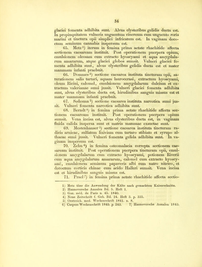 glaciei fomenta adhibita sunt. Alvus clysteribus gelidis ducta est. In propinquitatem vulneris unguentum cinereum cum unguento roris marini et tinctura opii simplici infricatum est. In vaginam deco- ctum seminum cannabis inspersum est. 65. Metzl) iterum in femina prima aetate rhachitide affecta sectionem Caesaream instituit. Post operationem puerpera opium, emulsionem oleosam cum extracto hyoscyami et aqua amygdala- rum amararum, atque glaciei globos sumsit. Vulneri glaciei fo- menta adhibita sunt, alvus clysteribus gelidis ducta est et mater mammam infanti praebuit. 66. Dommes2) sectione caesarea instituta tincturam opii, sa- turationem salis tartari, aquam laurocerasi, extractum hyoscyami, oleum Ricini, calomel, emulsionem amygdalarum dulcium et ex- tractum valerianae sumi jussit. Vulneri glaciei fomenta adhibita sunt, alvus clysteribus ducta est, hirudinibus sanguis missus est et mater mammam infanti praebuit. 67. Sedesma3) sectione caesarea instituta narcotica sumi jus- sit. Vulneri fomenta narcotica adhibita sunt. 68. Berndt4) in femina prima aetate rhachitide affecta sec- tionem Caesaream instituit. Post operationem puerpera opium sumsit. Vena incisa est, alvus clysteribus ducta est, in vaginam fluida calida inspersa sunt et matris mammae exsuctae sunt. 69. Mestenhauser5) sectione caesarea instituta tincturam ra- dicis arnicae, sulfatum lixivium cum tartaro stibiato et syrupo al- thaeae sumi jussit. Vulneri fomenta gelida adhibita sunt. In va- ginam inspersum est. 70. Zehn6) in femina osteomalacia correpta sectionem Cae- saream instituit. Post operationem puerpera tincturam opii, emul- sionem amygdalarum cum extracto hyoscyami, potionem Riverii cum aqua amygdalarum amararum, calomel cum extracto hyoscy- ami, emulsionem seminum papaveris albi cum natro nitrico, et decoctum corticis chinae cum acido Halleri sumsit. Vena incisa est et hirudinibus sanguis missus est. 71. Praei7) in femina prima aetate rhachitide affecta sectio- 1) Metz uber die Anwendung der Kalte nach gemachtem Kaiserschnitte. 2) Hannoversche Annalen Bd. 5. Heft 1. 3) Gaz. med. de Paris n. 45. 1840. 4) Neue Zeitschrift f. Geb. Bd. 24. Heft 3. p. 335. 5) Oestreich. med. Wochenschrift 1841. n. 8. 6) Caspers Wochenschrift 1845. p. 243. 7) Hannoversche Annalen 1843.