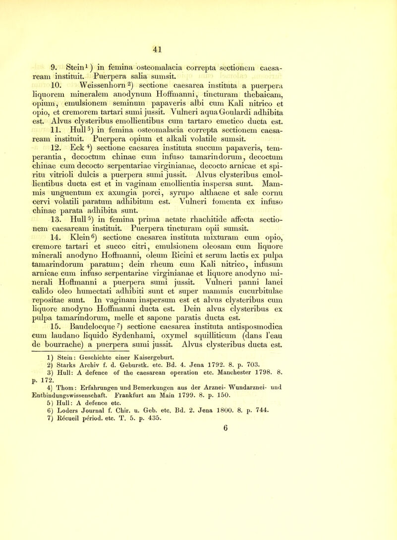 9. Stein1) in femina osteomalacia correpta sectionem Caesa- ream instituit. Puerpera salia sumsit. 10. Weissenhorn 2) sectione Caesarea instituta a puerpera liquorem mineralem anodynum Hoffmanni, tincturam thebaicam, opium, emulsionem seminum papaveris albi cum Kali nitrico et opio, et cremorem tartari sumi jussit. Vulneri aquaGoulardi adbibita est. Alvus clysteribus emollientibus cum tartaro emetico ducta est. 11. Hull3) in femina osteomalacia correpta sectionem Caesa- ream instituit. Puerpera opium et alkali volatile sumsit. 12. Eck 4) sectione caesarea instituta succum papaveris, tem- perantia , decoctum chinae cum infuso tamarindorum, decoctum chinae cum decocto serpentariae virgmianae, decocto arnicae et spi- ritu vitrioli dulcis a puerpera sumi jussit. Alvus clysteribus emol- lientibus ducta est et in vaginam emollientia inspersa sunt. Mam- mis unguentum ex axungia porci, syrupo althaeae et sale cornu cervi volatili paratum adhibitum est. Vulneri fomenta ex infuso chinae parata adhibita sunt. 13. Hull5) in femina prima aetate rhachitide affecta sectio- nem caesaream instituit. Puerpera tincturam opii sumsit. 14. Klein6) sectione caesarea instituta mixturam cum opio, cremore tartari et succo citri, emulsionem oleosam cum liquore minerali anodyno Hoffmanni, oleum Ricini et serum lactis ex pulpa tamarindorum paratum; dein rheum cum Kali nitrico, infusum arnicae cum infuso serpentariae virginianae et liquore anodyno mi- nerali Hoffmanni a puerpera sumi jussit. Vulneri panni lanei calido oleo humectati adhibiti sunt et super mammis cucurbitulae repositae sunt. In vaginam inspersum est et alvus clysteribus cum liquore anodyno Hoffmanni ducta est. Dein alvus clysteribus ex pulpa tamarindorum, meile et sapone paratis ducta est. 15. Baudelocque 7) sectione caesarea instituta antisposmodica cum laudano liquido Sydenhami, oxymel squilliticum (dans l’eau de bourrache) a puerpera sumi jussit. Alvus clysteribus ducta est. 1) Stein: Geschichte einer Kaisergeburt. 2) Starks Archiv f. d. Geburstk. etc. Bd. 4. Jena 1792. 8. p. 703. 3) Hull: A defence of the caesarean operation etc. Manchester 1798. 8. p. 172. 4) Thom: Erfahrungen und Bemerkungen aus der Arznei- Wundarznei- und Entbindungswissenschaft. Erankfurt am Main 1799. 8. p. 150. 5) Hull: A defence etc. 6) Loders Journal f. Chir. u. Geb. etc. Bd. 2. Jena 1800. 8. p. 744. 7) B^cueil period. etc. T. 5. p. 435. 6