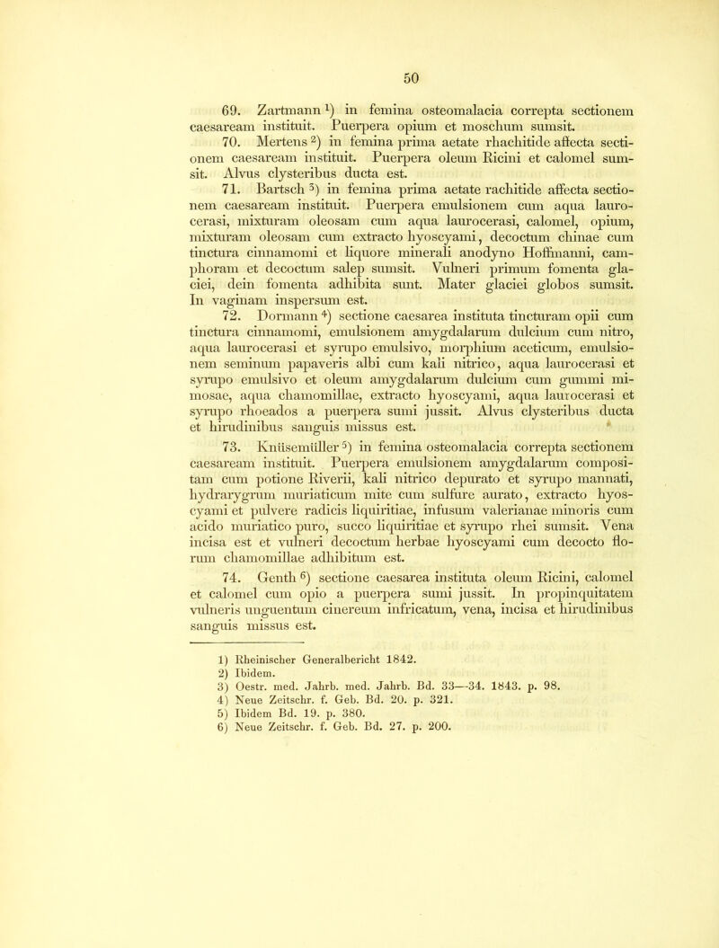 69. Zartmann*) in femina osteomalacia correpta sectionem Caesaream instituit. Puerpera opium et mosclium sumsit. 70. Mertens1 2) in femina prima aetate rhachitide affecta secti- onem caesaream instituit. Puerpera oleum Ricini et calomel sum- sit. Alvus clysteribus ducta est. 71. Bartscb 3) in femina prima aetate rachitide affecta sectio- nem caesaream instituit. Puerpera emulsionem cum aqua lauro- cerasi, mixturam oleosam cum aqua laurocerasi, calomel, opium, mixturam oleosam cum extracto hyoscyami, decoctum chinae cum tinctura cinnamomi et liquore minerali anodyno Hoffinanni, cam- phoram et decoctum salep sumsit. Vulneri primum fomenta gla- ciei, dein fomenta adhibita sunt. Mater glaciei globos sumsit. In vaginam inspersum est. 72. Dormann 4) sectione caesarea instituta tincturam opii cum tinctura cinnamomi, emulsionem amygdalarum dulcium cum nitro, aqua laurocerasi et syrupo emulsivo, morphium aceticum, emulsio- nem seminum papaveris albi cum kali nitrico, aqua laurocerasi et syrupo emulsivo et oleum amygdalarum dulcium cum gummi mi- mosae, aqua chamomillae, extracto hyoscyami, aqua laurocerasi et syrupo rhoeados a puerpera sumi jussit. Alvus clysteribus ducta et hirudinibus sanguis missus est. 73. Knusemiiller 5) in femina osteomalacia correpta sectionem caesaream instituit. Puerpera emulsionem amygdalarum composi- tam cum potione Riverii, kali nitrico depurato et syrupo mannati, hydrarygrum muriaticum mite cum sulfure aurato, extracto hyos- cyami et pulvere radicis liquiritiae, infusum valerianae minoris cum acido muriatico puro, succo liquiritiae et syrupo rhei sumsit. Vena incisa est et vulneri decoctum herbae hyoscyami cum decocto flo- rum chamomillae adhibitum est. 74. Genth 6) sectione caesarea instituta oleum Ricini, calomel et calomel cum opio a puerpera sumi jussit. In propinquitatem vulneris unguentum cinereum infricatum, vena, incisa et hirudinibus sanguis missus est. 1) Rheinischer Generalbericht 1842. 2) Ibidem. 3) Oestr. med. Jahrb. med. Jahrb. Bd. 33—34. 1843. p. 98. 4) Neue Zeitscbr. f. Geb. Bd. 20. p. 321. 5) Ibidem Bd. 19. p. 380. 6) Neue Zeitschr. f. Geb. Bd. 27. p. 200.