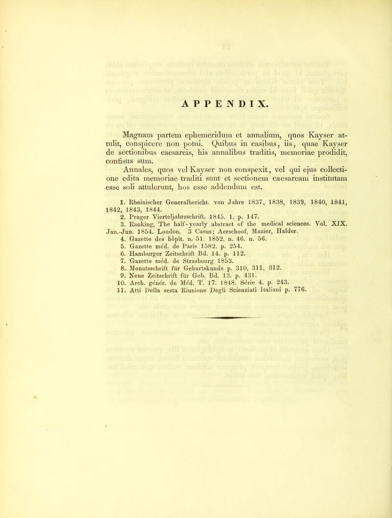 APPENDIX. Magnam partem ephemeridum et annalium, quos Kayser at- tulit, conspicere non potui. Quibus in casibus, iis, quae Kayser de sectionibus caesareis, bis annalibus traditis, memoriae prodidit, confisus sum. Annales, quos vel Kayser non conspexit, vel qui ejus collecti- one edita memoriae traditi sunt et sectionem Caesaream institutam esse soli attulerunt, bos esse addendum est. 1. Rheinischer Generalbericht. von Jahre 1837, 1838, 1839, 1840, 1841, 1842, 1843, 1844. 2. Prager Vierteljahrsschrift. 1845. 1. p. 147. 3. Ranking, The half-yearly abstract of tbe medical Sciences. Yol. XIX. Jan.-Jun. 1854. London. 3 Casus: Aerscboof, Mazier, Halder. 4. Gazette des hopit. n. 51. 1852. n. 46. n. 56. 5. Gazette mdd. de Paris 1582. p. 254. 6. Hamburger Zeitscbrift Bd. 14. p. 112. 7. Gazette mdd. de Strasbourg 1853. 8. Monatsschrift fur Geburtskunde p. 310, 311, 312. 9. Neue Zeitschrift fur Geb. Bd. 13. p. 431. 10. Arch. gendr. de Mdd. T. 17. 1848. Sdrie 4. p. 243.