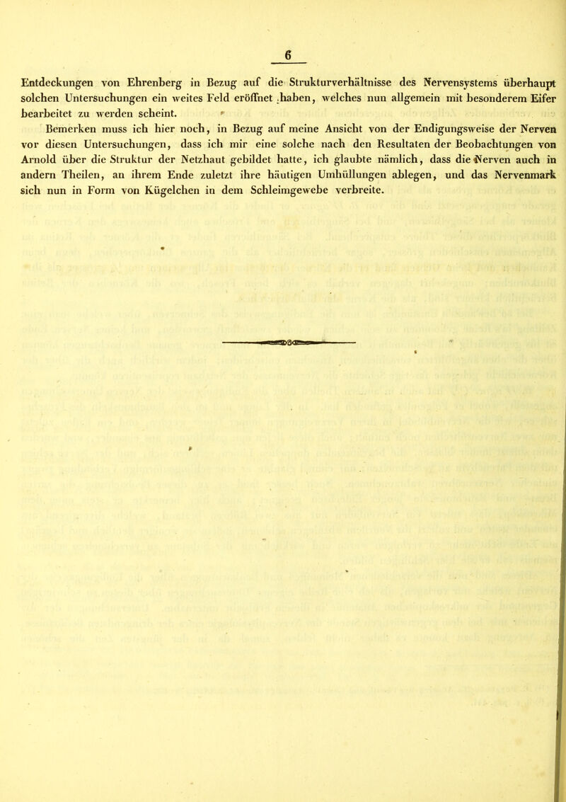 Entdeckungen von Ehrenberg in Bezug auf die Struktur Verhältnisse des Nervensystems überhaupt solchen Untersuchungen ein weites Feld eröffnet .haben, welches nun allgemein mit besonderem Eifer bearbeitet zu werden scheint. * Bemerken muss ich hier noch, in Bezug auf meine Ansicht von der Endigungsweise der Nerven vor diesen Untersuchungen, dass ich mir eine solche nach den Resultaten der Beobachtungen von Arnold über die Struktur der Netzhaut gebildet hatte, ich glaubte nämlich, dass die Nerven auch in andern Theilen, an ihrem Ende zuletzt ihre häutigen Umhüllungen ablegen, und das Nervenmark sich nun in Form von Kügelchen in dem Schleimgewebe verbreite.