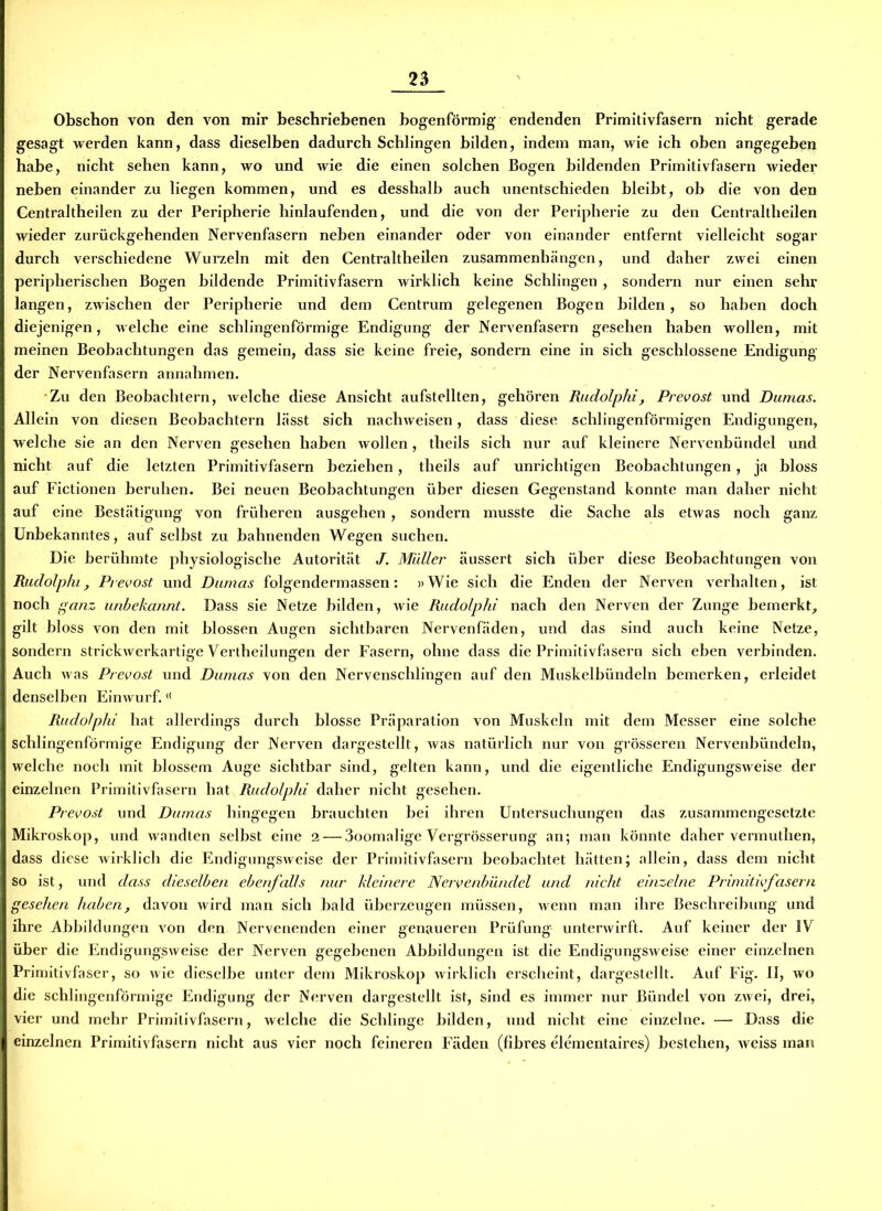 Obschon von den von mir beschriebenen bogenförmig endenden Primitivfasern nicht gerade gesagt werden kann, dass dieselben dadurch Schlingen bilden, indem man, wie ich oben angegeben habe, nicht sehen kann, wo und wie die einen solchen Bogen bildenden Primitivfasern wieder neben einander zu liegen kommen, und es desshalb auch unentschieden bleibt, ob die von den Centraltheilen zu der Peripherie hinlaufenden, und die von der Peripherie zu den Centraltheilen wieder zurückgehenden Nervenfasern neben einander oder von einander entfernt vielleicht sogar durch verschiedene Wurzeln mit den Centraltheilen Zusammenhängen, und daher zwei einen peripherischen Bogen bildende Primitivfasern wirklich keine Schlingen , sondern nur einen sehr langen, zwischen der Peripherie und dem Centrum gelegenen Bogen bilden, so haben doch diejenigen, welche eine schlingenförmige Endigung der Nervenfasern gesehen haben wollen, mit meinen Beobachtungen das gemein, dass sie keine freie, sondern eine in sich geschlossene Endigung der Nervenfasern annahmen. Zu den Beobachtern, welche diese Ansicht aufstellten, gehören Rudolphi, Prevost und Dumas. Allein von diesen Beobachtern lässt sich nachweisen, dass diese schlingenförmigen Endigungen, welche sie an den Nerven gesehen haben wollen, theils sich nur auf kleinere Nervenbündel und nicht auf die letzten Primitivfasern beziehen, theils auf unrichtigen Beobachtungen, ja bloss auf Fictionen beruhen. Bei neuen Beobachtungen über diesen Gegenstand konnte man daher nicht auf eine Bestätigung von früheren ausgehen, sondern musste die Sache als etwas noch ganz Unbekanntes, auf selbst zu bahnenden Wegen suchen. Die berühmte physiologische Autorität J. Müller äussert sich über diese Beobachtungen von Rudolphi, Prevost und Dumas folgendermassen: »Wie sich die Enden der Nerven verhalten, ist noch ganz unbekannt. Dass sie Netze bilden, wie Rudolphi nach den Nerven der Zunge bemerkt, gilt bloss von den mit blossen Augen sichtbaren Nervenfäden, und das sind auch keine Netze, sondern strickwerkartige Vertheilungen der Fasern, ohne dass die Primitivfasern sich eben verbinden. Auch was Prevost und Dumas von den Nervenschlingen auf den Muskelbündeln bemerken, erleidet denselben Einwurf.<( Rudolphi hat allerdings durch blosse Präparation von Muskeln mit dem Messer eine solche schlingenförmige Endigung der Nerven dargestellt, was natürlich nur von grösseren Nervenbündeln, welche noch mit blossem Auge sichtbar sind, gelten kann, und die eigentliche Endigungsweise der einzelnen Primitivfasern hat Rudolphi daher nicht gesehen. Prevost und Dumas hingegen brauchten bei ihren Untersuchungen das zusammengesetzte Mikroskop, und wandten selbst eine 2— 3oomalige Vergrösserung an; man könnte daher vermuthen, dass diese wirklich die Endigungsweise der Primitivfasern beobachtet hätten; allein, dass dem nicht so ist, und dass dieselben ebenfalls nur kleinere Nervenbündel und nicht einzelne Primitivfasern gesehen haben, davon wird man sich bald überzeugen müssen, wenn man ihre Beschreibung und ihre Abbildungen von den Nervenenden einer genaueren Prüfung unterwirft. Auf keiner der IV über die Endigungsweise der Nerven gegebenen Abbildungen ist die Endigungsweise einer einzelnen Primitivfaser, so wie dieselbe unter dem Mikroskop wirklich erscheint, dargestellt. Auf Fig. II, wo die schlingenförmige Endigung der Nerven dargestellt ist, sind es immer nur Bündel von zwei, drei, vier und mehr Primitivfasern, welche die Schlinge bilden, und nicht eine einzelne. — Dass die einzelnen Primitivfasern nicht aus vier noch feineren Fäden (fibres elementaires) bestehen, weiss man