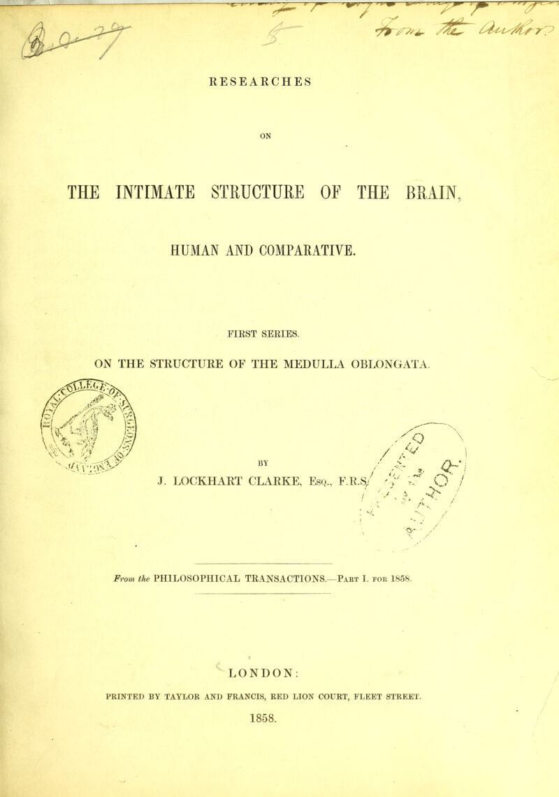 • ~ /3£“ RESEARCHES ON THE INTIMATE STRUCTURE OP THE BRAIN, HUMAN AND COMPARATIVE. FIRST SERIES. ON THE STRUCTURE OF THE MEDULLA OBLONGATA. From the PHILOSOPHICAL TRANSACTIONS.—Part I. for 1858. LONDON: PRINTED BY TAYLOR AND FRANCIS, RED LION COURT, FLEET STREET. 1858.
