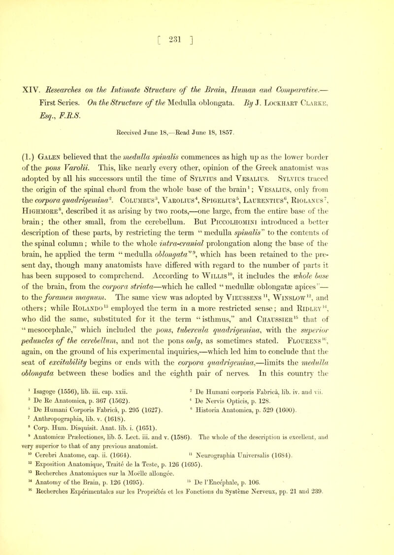 XIV. Researches on the Intimate Structure of the Brain, Human and Comparative.— First Series. On the Structure of the Medulla oblongata. By J. Lockhart Clarke, Esq., F.R.S. Received June 18,—Read June 18, 1857. (1.) Galen believed that the medulla spinalis commences as high up as the lower border of the pons Varolii. This, like nearly every other, opinion of the Greek anatomist was adopted by all his successors until the time of Sylvius and Vesalius. Sylvius traced the origin of the spinal chord from the whole base of the brain1; Vesalius, only from the corpora quadrigemina^. Columbus3, Varolius4, Spigelius5, Laurentius6', Riolanus7, Highmore8 *, described it as arising by two roots,—one large, from the entire base of the brain; the other small, from the cerebellum. But Piccolhomini introduced a better description of these parts, by restricting the term “ medulla spinalis” to the contents of the spinal column; while to the whole intra-cranial prolongation along the base of the brain, he applied the term “medulla oblongataVf), which has been retained to the pre- sent day, though many anatomists have differed with regard to the number of parts it has been supposed to comprehend. According to Willis10, it includes the whole base of the brain, from the corpora striata—which he called “medullse oblongatse apices”— to the foramen magnum. The same view was adopted by Vieussens n, Winslow12, and others; while Rolando 13 employed the term in a more restricted sense; and Ridley 14, who did the same, substituted for it the term “isthmus,” and Chaussier15 that of “ mesocephale,” which included the pons, tubercula quadrigemina, with the superior peduncles of the cerebellum, and not the pons only, as sometimes stated. Flourens16', again, on the ground of his experimental inquiries,—which led him to conclude that the seat of excitability begins or ends with the corpora quadrigemina,—limits the medulla oblongata between these bodies and the eighth pair of nerves. In this country the 1 Isagoge (1556), lib. iii. cap. xxii. 2 De Humani corporis Fabric!, lib. iv. and vii. 3 De Re Anatomica, p. 367 (1562). 4 De Nervis Opticis, p. 128. 6 De Humani Corporis Fabric!, p. 295 (1627). 6 Historia Anatomica, p. 529 (1600). 7 Anthropographia, lib. v. (1618). 8 Corp. Hum. Disquisit. Anat. lib. i. (1651). 9 Anatomic® Prselectiones, lib. 5. Lect. iii. and v. (1586). The whole of the description is excellent, and very superior to that of any previous anatomist. 10 Cerebri Amatome, cap. ii. (1664). 11 Neurographia Universalis (1684). 12 Exposition Anatomique, Traite de la Teste, p. 126 (1695). 13 Recherches Anatomiques sur la Moelle allongee. 14 Anatomy of the Brain, p. 126 (1695). 15 De l’Encephale, p. 106. 16 Recherches Experimentales sur les Proprietes et les Fonctions du Systeme Nerveux, pp. 21 and 239.