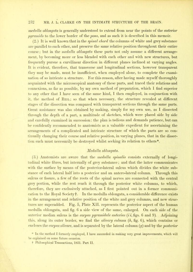 medulla oblongata is generally understood to extend from near the points of the anterior pyramids to the lower border of the pons, and as such it is described in this memoir. (2.) It is well known that in the spinal chord the columns of white and grey substance are parallel to each other, and preserve the same relative position throughout their entire course; but in the medulla oblongata these parts not only assume a different arrange- ment, by becoming more or less blended with each other and with new structures, but frequently pursue a curvilinear direction in different planes inclined at varying angles. It is evident, therefore, that transverse and longitudinal sections, however transparent they may be made, must be insufficient, when employed alone, to complete the exami- nation of so intricate a structure. For this reason, after having made myself thoroughly acquainted with the microscopical anatomy of these parts, and traced their relations and connexions, as far as possible, by my own method of preparation, which I find superior to any other that I have seen of the same kind, I then employed, in conjunction with it, the method of Reil; so that when necessary, the structure revealed at different stages of the dissection was compared with transparent sections through the same parts. Great assistance was also obtained by making, simply for my own use, as I dissected through the depth of a part, a multitude of sketches, which were placed side by side and carefully examined in succession: the plan is tedious and demands patience, but can be confidently recommended to anatomists as a valuable expedient for ascertaining the arrangements of a complicated and intricate structure of which the parts are so con- tinually changing their course and relative position, in varying planes, that in the dissec- tion each must necessarily be destroyed whilst seeking its relation to others*. Medulla oblongata. (3.) Anatomists are aware that the medulla spinalis consists externally of longi- tudinal white fibres, but internally of grey substance; and that the latter communicates with the surface by means of the posterior-lateral sulcus which divides the white sub- stance of each lateral half into a posterior and an antero-lateral column. Through this sulcus or fissure, a few of the roots of the spinal nerves are connected with the central grey portion, while the rest reach it through the posterior white columns, to which, therefore, they are exclusively attached, as I first pointed out in a former communi- cation to the Royal Society f. In the medulla oblongata, a considerable difference exists in the arrangement and relative position of the white and grey columns, and new struc- tures are superadded. Fig. 5, Plate XII. represents the posterior aspect of the human medulla oblongata, and fig. 6 a side view of the same, enlarged. On each side of the anterior median sulcus is the corpus pyramidale anterius (i i, figs. 6 and 9). Adjoining this, along its outer border, we find the olivary column (A, fig. 6), which contains or encloses the corpus olivare, and is separated by the lateral column (g) and by the posterior * In the method I formerly employed, I have succeeded in making very great improvements, which will be explained on some future occasion. t Philosophical Transactions, 1851. Part II.