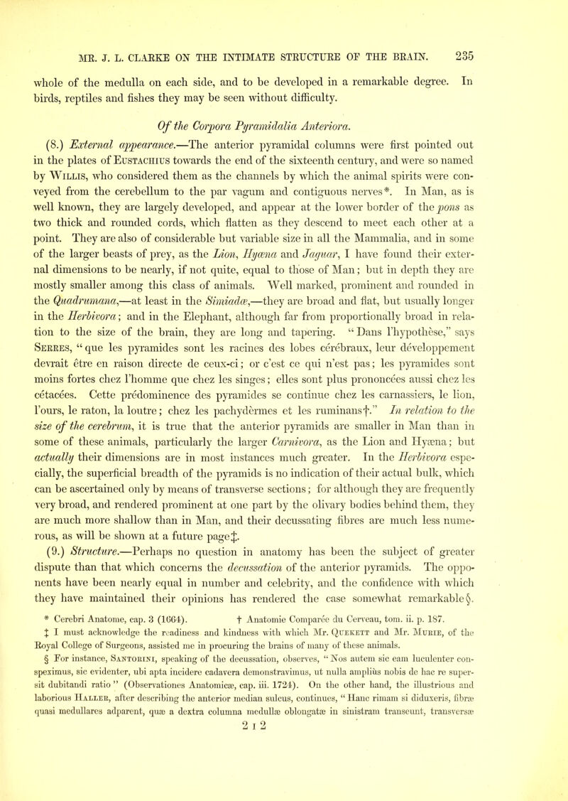 whole of the medulla on each side, and to be developed in a remarkable degree. In birds, reptiles and fishes they may be seen without difficulty. Of the Corpora Pyramidalia Anteriora. (8.) External appearance.—The anterior pyramidal columns were first pointed out in the plates of Eustachius towards the end of the sixteenth century, and were so named by Willis, who considered them as the channels by which the animal spirits were con- veyed from the cerebellum to the par vagum and contiguous nerves*. In Man, as is well known, they are largely developed, and appear at the lower border of the pons as two thick and rounded cords, which flatten as they descend to meet each other at a point. They are also of considerable but variable size in all the Mammalia, and in some of the larger beasts of prey, as the Lion, Hyaena and Jaguar, I have found their exter- nal dimensions to be nearly, if not quite, equal to those of Man; but in depth they are mostly smaller among this class of animals. Well marked, prominent and rounded in the Quadrumana,—at least in the Simiadae,—they are broad and flat, but usually longer in the Herbivora; and in the Elephant, although far from proportionally broad in rela- tion to the size of the brain, they are long and tapering. “ Dans Fhypothese,” says Serres, “ que les pyramides sont les racines des lobes cerebraux, leur developpement devrait etre en raison directe de ceux-ci; or c’est ce qui n’est pas; les pyramides sont moins fortes chez l’homme que chez les singes; elles sont plus prononcees aussi chez les cetacees. Cette predominence des pyramides se continue chez les carnassiers, le lion, Fours, le raton, la loutre; chez les pachydermes et les ruminansf.” In relation to the size of the cerebrum, it is true that the anterior pyramids are smaller in Man than in some of these animals, particularly the larger Carnivora, as the Lion and Hyaena; but actually their dimensions are in most instances much greater. In the Herbivora espe- cially, the superficial breadth of the pyramids is no indication of then1 actual bulk, which can be ascertained only by means of transverse sections; for although they are frequently very broad, and rendered prominent at one part by the olivary bodies behind them, they are much more shallow than in Man, and their decussating fibres are much less nume- rous, as will be shown at a future page J. (9.) Structure.—Perhaps no question in anatomy has been the subject of greater dispute than that which concerns the decussation of the anterior pyramids. The oppo- nents have been nearly equal in number and celebrity, and the confidence with which they have maintained their opinions has rendered the case somewhat remarkable §. * Cerebri Anatome, cap. 3 (1664). + Anatomie Comparee du Cerveau, tom. ii. p. 187. J I must acknowledge the readiness and kindness with which Mr. Quekett and Mr. Mtjrie, of the Eoyal College of Surgeons, assisted me in procuring the brains of many of these animals. § Eor instance, Santorini, speaking of the decussation, observes, “Nos autem sic earn luculenter con- speximus, sic evidenter, ubi apta incidere cadavera demonstravimus, ut nulla amplius nobis de hac re super- sit dubitandi ratio ” (Observationes Anatomic®, cap. iii. 1724). On the other hand, the illustrious and laborious Haller, after describing the anterior median sulcus, continues, “ Hanc rimam si diduxeris, fibrse quasi medullares adparent, quae a dextra columna medullae oblongatse in sinistram transeunt, transversse 2 i 2