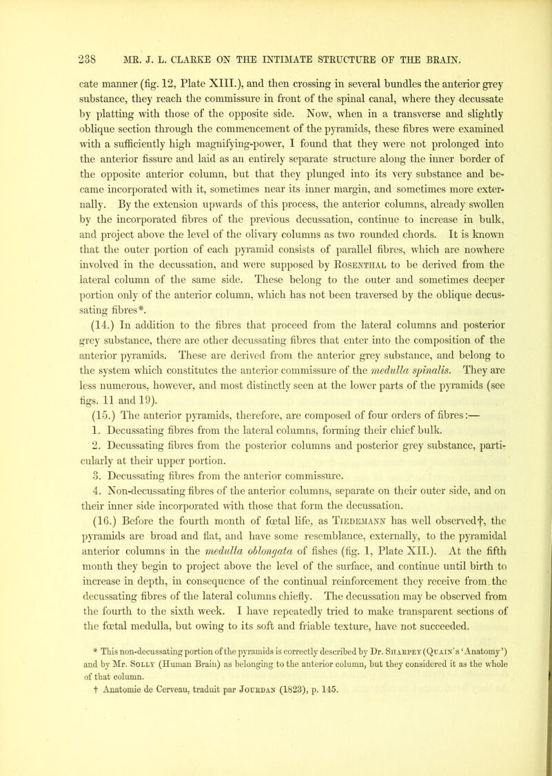 cate manner (fig. 12, Plate XIII.), and then crossing in several bundles the anterior grey substance, they reach the commissure in front of the spinal canal, where they decussate by platting with those of the opposite side. Now, when in a transverse and slightly oblique section through the commencement of the pyramids, these fibres were examined with a sufficiently high magnifying-power, I found that they were not prolonged into the anterior fissure and laid as an entirely separate structure along the inner border of the opposite anterior column, but that they plunged into its very substance and be- came incorporated with it, sometimes near its inner margin, and sometimes more exter- nally. By the extension upwards of this process, the anterior columns, already swollen by the incorporated fibres of the previous decussation, continue to increase in bulk, and project above the level of the olivary columns as two rounded chords. It is known that the outer portion of each pyramid consists of parallel fibres, which are nowhere involved in the decussation, and were supposed by Rosenthal to be derived from the lateral column of the same side. These belong to the outer and sometimes deeper portion only of the anterior column, which has not been traversed by the oblique decus- sating fibres*. (14.) In addition to the fibres that proceed from the lateral columns and posterior grey substance, there are other decussating fibres that enter into the composition of the anterior pyramids. These are derived from the anterior grey substance, and belong to the system which constitutes the anterior commissure of the medulla spinalis. They are less numerous, however, and most distinctly seen at the lower parts of the pyramids (see figs. 11 and 19). (15.) The anterior pyramids, therefore, are composed of four orders of fibres:— 1. Decussating fibres from the lateral columns, forming their chief bulk. 2. Decussating fibres from the posterior columns and posterior grey substance, parti- cularly at their upper portion. 3. Decussating fibres from the anterior commissure. 4. Non-decussating fibres of the anterior columns, separate on their outer side, and on their inner side incorporated with those that form the decussation. (16.) Before the fourth month of foetal life, as Tiedemann has well observed j% the pyramids are broad and flat, and have some resemblance, externally, to the pyramidal anterior columns in the medulla oMongata of fishes (fig. 1, Plate XII.). At the fifth month they begin to project above the level of the surface, and continue until birth to increase in depth, in consequence of the continual reinforcement they receive from the decussating fibres of the lateral columns chiefly. The decussation may be observed from the fourth to the sixth week. I have repeatedly tried to make transparent sections of the foetal medulla, but owing to its soft and friable texture, have not succeeded. * This non-decussating portion of the pyramids is correctly described by Dr. Shabpey (Qttain’s ‘Anatomy’) and by Mr. Solly (Human Brain) as belonging to the anterior column, but they considered it as the whole of that column. t Anatomie de Cerveau, traduit par Jo led an (1823), p. 115.