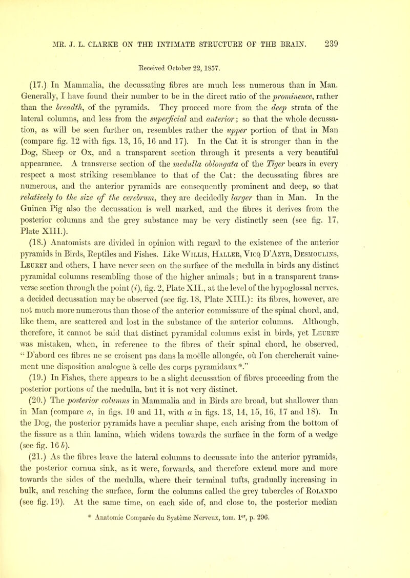 Received October 22,1857. (17.) In Mammalia, the decussating fibres are much less numerous than in Man. Generally, I have found their number to be in the direct ratio of the prominence, rather than the breadth, of the pyramids. They proceed more from the deep strata of the lateral columns, and less from the superficial and anterior; so that the whole decussa- tion, as will be seen further on, resembles rather the upper portion of that in Man (compare fig. 12 with figs. 13, 15, 16 and 17). In the Cat it is stronger than in the Dog, Sheep or Ox, and a transparent section through it presents a very beautiful appearance. A transverse section of the medulla oblongata of the Tiger bears in every respect a most striking resemblance to that of the Cat: the decussating fibres are numerous, and the anterior pyramids are consequently prominent and deep, so that relatively to the size of the cerebrum, they are decidedly larger than in Man. In the Guinea Pig also the decussation is well marked, and the fibres it derives from the posterior columns and the grey substance may be very distinctly seen (see fig. 17, Plate XIII.). (18.) Anatomists are divided in opinion with regard to the existence of the anterior pyramids in Birds, Reptiles and Fishes. Like Willis, Haller, Vicq DAzyr, Desmoulins, Leuret and others, I have never seen on the surface of the medulla in birds any distinct pyramidal columns resembling those of the higher animals; but in a transparent trans- verse section through the point (i), fig. 2, Plate XII., at the level of the hypoglossal nerves, a decided decussation maybe observed (see fig. 18, Plate XIII.): its fibres, however, are not much more numerous than those of the anterior commissure of the spinal chord, and, like them, are scattered and lost in the substance of the anterior columns. Although, therefore, it cannot be said that distinct pyramidal columns exist in birds, yet Leuret was mistaken, when, in reference to the fibres of their spinal chord, he observed, “ D’abord ces fibres ne se croisent pas dans la moelle allongee, ou l’on chercherait vaine- ment une disposition analogue a celle des corps pyramidaux*.” (19.) In Fishes, there appears to be a slight decussation of fibres proceeding from the posterior portions of the medulla, but it is not very distinct. (20.) The posterior columns in Mammalia and in Birds are broad, but shallower than in Man (compare a, in figs. 10 and 11, with a in figs. 13, 14, 15, 16, 17 and 18). In the Dog, the posterior pyramids have a peculiar shape, each arising from the bottom of the fissure as a thin lamina, which widens towards the surface in the form of a wedge (see fig. 16 b). (21.) As the fibres leave the lateral columns to decussate into the anterior pyramids, the posterior cornua sink, as it were, forwards, and therefore extend more and more towards the sides of the medulla, where their terminal tufts, gradually increasing in bulk, and reaching the surface, form the columns called the grey tubercles of Rolando (see fig. 19). At the same time, on each side of, and close to, the posterior median * Anatomie Comparee du Syateme Nerveux, tom. ler, p. 296.