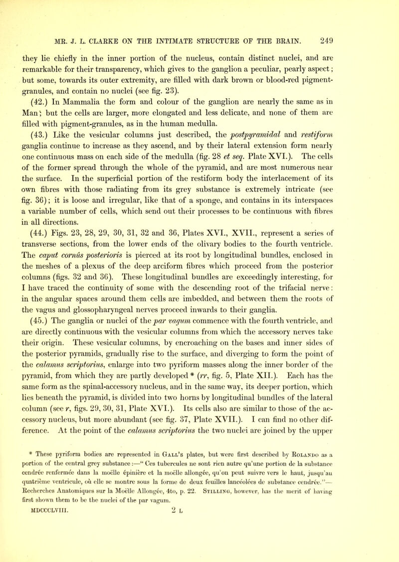 they lie chiefly in the inner portion of the nucleus, contain distinct nuclei, and are remarkable for their transparency, which gives to the ganglion a peculiar, pearly aspect; but some, towards its outer extremity, are filled with dark brown or blood-red pigment- granules, and contain no nuclei (see fig. 23). (42.) In Mammalia the form and colour of the ganglion are nearly the same as in Man' but the cells are larger, more elongated and less delicate, and none of them are filled with pigment-granules, as in the human medulla. (43.) Like the vesicular columns just described, the postpyramidal and restiform ganglia continue to increase as they ascend, and by their lateral extension form nearly one continuous mass on each side of the medulla (fig. 28 et segr. Plate XVI.). The cells of the former spread through the whole of the pyramid, and are most numerous near the surface. In the superficial portion of the restiform body the interlacement of its own fibres with those radiating from its grey substance is extremely intricate (see fig. 36); it is loose and irregular, like that of a sponge, and contains in its interspaces a variable number of cells, which send out their processes to be continuous with fibres in all directions. (44.) Figs. 23, 28, 29, 30, 31, 32 and 36, Plates XVI., XVII., represent a series of transverse sections, from the lower ends of the olivary bodies to the fourth ventricle. The caput cornus posterioris is pierced at its root by longitudinal bundles, enclosed in the meshes of a plexus of the deep arciform fibres which proceed from the posterior columns (figs. 32 and 36). These longitudinal bundles are exceedingly interesting, for I have traced the continuity of some with the descending root of the trifacial nerve: in the angular spaces around them cells are imbedded, and between them the roots of the vagus and glossopharyngeal nerves proceed inwards to their ganglia. (45.) The ganglia or nuclei of the par vagum commence with the fourth ventricle, and are directly continuous with the vesicular columns from which the accessory nerves take their origin. These vesicular columns, by encroaching on the bases and inner sides of the posterior pyramids, gradually rise to the surface, and diverging to form the point of the calamus scriptorius, enlarge into two pyriform masses along the inner border of the pyramid, from which they are partly developed * (rr, fig. 5, Plate XII.). Each has the same form as the spinal-accessory nucleus, and in the same way, its deeper portion, which lies beneath the pyramid, is divided into two horns by longitudinal bundles of the lateral column (see r, figs. 29, 30, 31, Plate XVI.). Its cells also are similar to those of the ac- cessory nucleus, but more abundant (see fig. 37, Plate XVII.). I can find no other dif- ference. At the point of the calamus scriptorius the two nuclei are joined by the upper * These pyriform bodies are represented in Gall’s plates, but were first described by Eolando as a portion of the central grey substance :—“ Ces tubercules ne sont rien autre qu’une portion de la substance cendree renfermee dans la moelle epiniere et la moelle allongee, qu’on peut suivre vers le haut, jusqu’au quatrieme ventricule, ou elle se montre sous la forme de deux feuilles lanceolees de substance cendree.”-— Eecherches Anatomiques sur la Moelle Allongee, 4to, p. 22. Stilling, however, has the merit of having first shown them to be the nuclei of the par vagum. MDCCCLVIII. 2 L