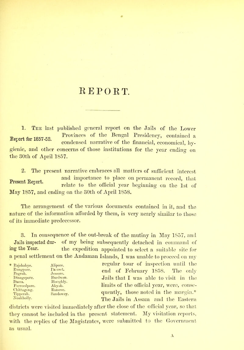 1. The last published general report on the Jails of the Lower Provinces of the Bengal Presidency, contained a condensed narrative of the financial, economical, hy- gienic, and other concerns of those institutions for the year ending on the 30th of April 1857. Report for 1857-58. 2. The present narrative embraces all matters of sufficient interest „ „ and importance to place on permanent record, that Present Report. . , , ,, fV . , ... ’ relate to the official year beginning on the 1st of May 1857, and ending on the 30th of April 1858. The arrangement of the various documents contained in it, and the nature of the information afforded by them, is very nearly similar to those of its immediate predecessor. 3. In consequence of the out-break of the mutiny in May 1857, and Jails inspected dur- of my being subsequently detached in command of ing the Year. the expedition appointed to select a suitable site for a penal settlement on the Andaman Islands, I was unable to proceed on my regular tour of inspection until the end of Pebruary 1858. The only Jails that I was able to visit in the limits of the official year, were, conse- quently, those noted in the margin.* The Jails in Assam and the Eastern districts were visited immediately after the close of the official year, so that they cannot be included in the present statement. My visitation reports, with the replies of the Magistrates, were submitted to the Government as usual. Bajshahye. Alipore. Eungpore. Faraset. Bograh. J essore. Dinagepore. Burdwan. Dacca. Hooghly. Furreedpore. Akykb. Chittagong. Ramree. Tipperah. Noakholly. Sandoway. A