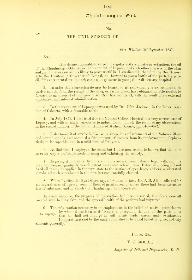 THE CIVIL SURGEON OF Fort William, 1st September 1857. Sir, It is deemed desirable to subject to regular and systematic investigation, the oil of tlie Chaulmoogra Odorata in tbe treatment of Leprosy and such other diseases of the skin and glandular organs as it is likely to prove useful in. I am directed, therefore, by the Honor- able the Lieutenant Governor of Bengal, to forward to you a bottle of the perfectly pure oil, for experimental use in such cases as may occur in your jail or dispensary hospital. 2. In order that some estimate may be formed of its real value, you arc requested, in twelve months from the receipt of the drug, or earlier if you have obtained reliable results, to forward to me a report of the cases in which it has been tried, with the result of its external application and internal administration. 3. In the treatment of Leprosy it was used by Dr. John Jackson, in the Leper Asy- lum of Calcutta, with a favorable result. 4. In July 1853, I first triedit in the Medical College Hospital in a very severe case of Leprosy, and with so much success as to induce me to publish the result of my observations in the second number of the Indian Annals of Medical Science, pp. 646—652. 5. I also found it of service in discussing scrupulous enlargements of the Sub-maxillary and parotid glands, and obtained a fair amount of success from its employment in elephan- tiasis, in lencopathia, and in a mild form of Icthyosis. 6. At that time I employed the seeds, but I have now reason to believe that the oil is in every way a preferable mode of using and exhibiting the remedy. 7. In giving it internally, five or six minims are a sufficient dose to begin with, and this may be increased gradually to such extent as the stomach will bear. Externally, being a bland fixed oil it mav be applied in tbe pure state to the surface of open leprous ulcers, or ulcerated glands, all such sores being in the first instance carefully cleaned. 8. When I visited the Gya Dispensary, a few months since, Dr. J. B. Allen collected for me several cases of leprosy, some of them of great severity, where there had been extensive loss of substance, and in which the Chaulmoogra had been tried. In every instance, the progress of destruction bad been arrested, the ulcers were all covered with healthy skin, and the general health of the patients had improved. 9. The only caution necessary in its employment in the belief of native practitioners by whom it has been used for ages, is to regulate the diet of the patient, so in Leprosy. ^at pc shall not indulge in salt meats, acids, spices, and sweatmeats. Its operation is said by the same authorities to be aided by butter, ghee, and oily aliments generally. I have, &c., F. J. MOUAT, Impede/*' of Jails and Dispensaries, L. P.