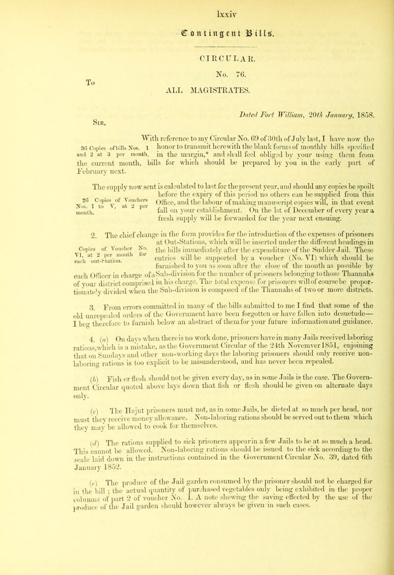 Contingent Bills. CIRCULAR. To No. 76. ALL MAGISTRATES. Dated Fort William, 20th January, 1858. Sir, With, reference to my Circular No. 69 of 30 th of July last, I have now the 36 Copies ofbills Nos. l honor to transmit herewith the blank forms of monthly bills specified and 2 at 3 per month. in the margin,* and shall feel obliged by your using them from the current month, bills for which should be prepared by you in the early part of February next. The supply now sent is calculated to last for the present year, and should any copies be spoilt before the expiry of this period no others can be supplied from this No^6 iCrSV0falTheerr C>ffi-ce> and the labour of making manuscript copies will, in that event month. ° pei fall on your establishment. On the 1st of December of every year a fresh supply will be forwarded for the year next ensuing. 2. The chief change in the form provides for the introduction of the expenses of prisoners at Out-Stations, which will be inserted under the different headings in Copies of Voucher No. ^he bills immediately after the expenditure of the Sudder Jail. These Zich atout-Hation.0nt ^ entries will be supported by a voucher (No. YI) which should be furnished to you as soon after the close of the month as possible by each Officer in charge of a Sub-division for the number of prisoners belonging to those Thannahs of your district comprised in his charge. The total expense for prisoners will of course be propor- tionately divided when the Sub-division is composed of the Thannahs of two or more districts. 3. From errors committed in many of the bills submitted to me I find that some of the old unrepealed orders of the Government have been forgotten or have fallen into desuetude— I be^ therefore to furnish below an abstract of them for your future information and guidance. 4. (a) On days when there is no work done, prisoners have in many Jails received laboring rations,which is a mistake, as the Government Circular of the 24th Novemverl851, enjoining that on Sundays and other non-working days the laboring prisoners should only receive non- laboring rations is too explicit to be misunderstood, and has never been repealed. (b) Fish or flesh should not be given every day, as in some Jails is the case. The Govern- ment Circular quoted above lays down that fish or flesh should be given on alternate days only. (c) The Hajut prisoners must not, as in some Jails, be dieted at so much per head, nor must they receive money allowance. Non-laboring rations should be served out to them which they may be allowed to cook for themselves. (d) The rations supplied to sick prisoners appear in a few Jails to be at so much a head. This cannot be allowed. Non-laboring rations should be issued to the sick according to the scale laid down in the instructions contained in the Government Circular No. 39, dated 6tli January 1852. ' (e) The produce of the Jail garden consumed by the prisoner should not be charged for in the bill ; the actual quantity of purchased vegetables only being exhibited in the proper columns of part 2 of voucher No. 1. A note shewing the saving effected by the use of the produce of the Jail garden should however always be given in such cases.