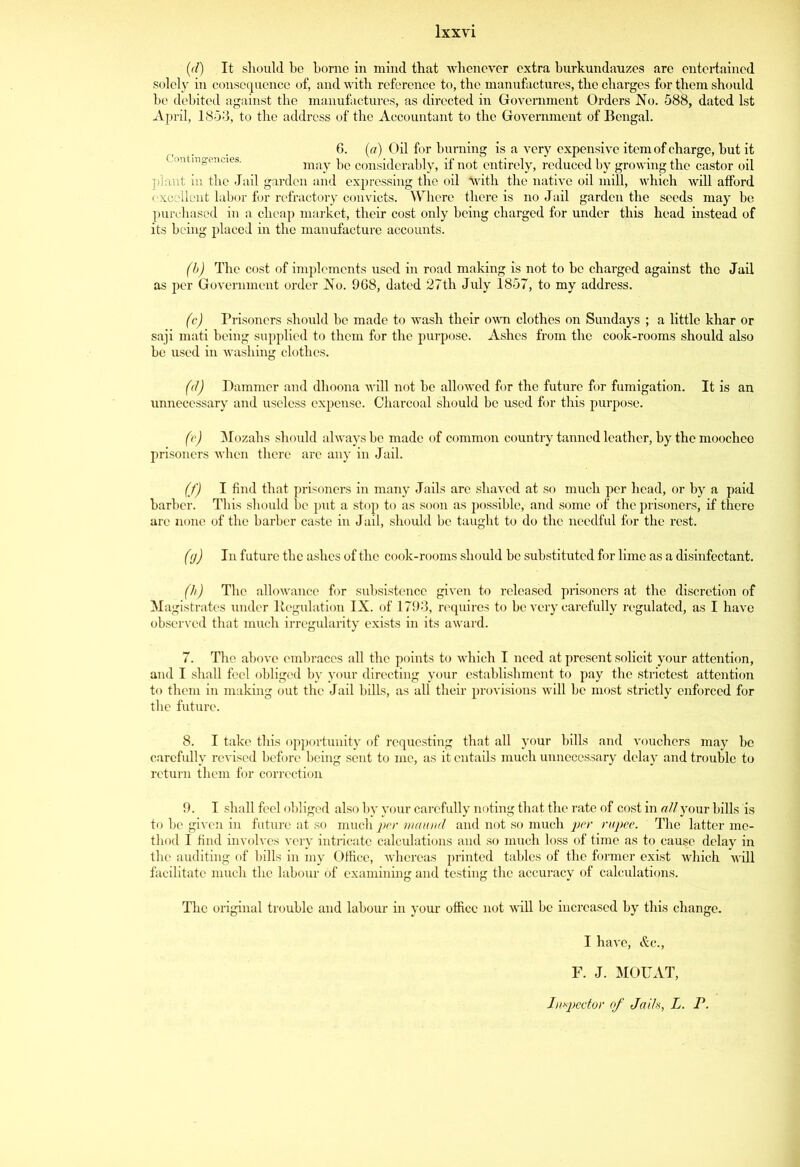 (d) It sliould be borne in mind that whenever extra burkundauzes are entertained solely in consequence of, and with reference to, the manufactures, the charges for them should be debited against the manufactures, as directed in Government Orders No. 588, dated 1st April, 1853, to the address of the Accountant to the Government of Bengal. 6. (a) Oil for burning is a very expensive item of charge, but it may be considerably, if not entirely, reduced by growing the castor oil plant in the Jail garden and expressing the oil \vith the native oil mill, which will afford excellent labor for refractory convicts. Where there is no Jail garden the seeds may be purchased in a cheap market, their cost only being charged for under this head instead of its being placed in the manufacture accounts. (b) The cost of implements used in road making is not to be charged against the Jail as per Government order No. 968, dated 27th July 1857, to my address. (c) Prisoners should be made to wash their own clothes on Sundays ; a little khar or saji mati being supplied to them for the purpose. Ashes from the cook-rooms should also he used in washing clothes. (d) Hammer and dhoona will not he allowed for the future for fumigation. It is an unnecessary and useless expense. Charcoal should be used for this purpose. (e) Mozahs should always be made of common country tanned leather, by the moocheo prisoners when there are any in Jail. (f) I find that prisoners in many Jails are shaved at so much per head, or by a paid barber. This should be put a stop to as soon as possible, and some of the prisoners, if there arc none of the barber caste in Jail, should be taught to do the needful for the rest. (g) In future the ashes of the cook-rooms should be substituted for lime as a disinfectant. (h) The allowance for subsistence given to released prisoners at the discretion of Magistrates under Regulation IX. of 1793, requires to be very carefully regulated, as I have observed that much irregularity exists in its award. 7. The above embraces all the points to which I need at present solicit your attention, and I shall feel obliged by your directing your establishment to pay the strictest attention to them in making out the Jail bills, as all their provisions will be most strictly enforced for the future. 8. I take this opportunity of requesting that all your bills and vouchers may be carefully revised before being sent to me, as it entails much unnecessary delay and trouble to return them for correction 9. I shall feel obliged also by your carefully noting that the rate of cost in all your bills is to be given in future at so much per maund and not so much per rupee. The latter me- thod I find involves very intricate calculations and so much loss of time as to cause delay in the auditing of bills in my Office, whereas printed tables of the former exist which will facilitate much the labour of examining and testing the accuracy of calculations. The original trouble and labour in your office not will be increased by this change. I have, &c., F. J. MOUAT,