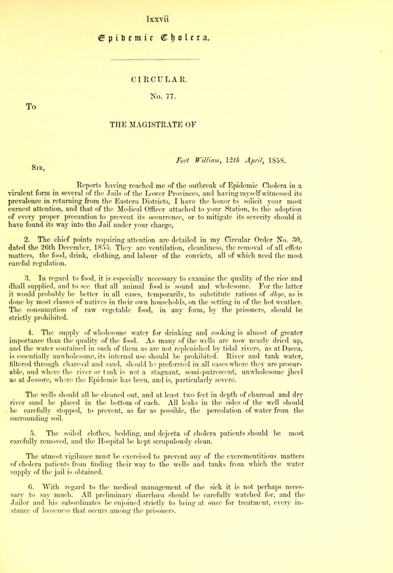 f p i t £ ttt i c Cholera. To CIRCULAR. No. 77. THE MAGISTRATE OF Sir, Fort William, 121A April, 1858. Reports having reached me of the outbreak of Epidemic Cholera in a virulent form in several of the Jails of the Lower Provinces, and having myself witnessed its prevalence in returning from the Eastern Districts, I have the honor to solicit your most earnest attention, and that of the Medical Officer attached to your Station, to the adoption of every proper precaution to prevent its occurrence, or to mitigate its severity should it have found its way into the Jail under your charge, 2. The chief points requiring attention are detailed in my Circular Order No. 30, dated the 26th December, 1855. They are ventilation, cleanliness, the removal of all effete matters, the food, drink, clothing, and labour of the convicts, all of which need the most careful regulation. 3. In regard to food, it is especially necessary to examine the quality of the rice and dhall supplied, and to see that all animal food is sound and wholesome. For the latter it would probably he better in all cases, temporarily, to substitute rations of dhye, as is done by most classes of natives in their own households, on the setting in of the hot Aveather. The consumption of raw A'egetable food, in any form, by the prisoners, should be strictly prohibited. 4. The supply of Avholcsomo water for drinking and cooking is almost of greater importance than the quality of the food. As many of the wells are now nearly dried up, and the water contained in such of them as are not replenished by tidal rivers, as at Dacca, is essentially umvholesome, its internal use should he prohibited. River and tank water, filtered through charcoal and sand, should be preferrred in all cases where they are procur- able, and Avhere the river or tank is not a stagnant, semi-putrescent, umvholesome jheel as at Jessorc, where the Epidemic has been, and is, particularly severe. The wells should all be cleaned out, and at least two feet in depth of charcoal and dry river sand he placed in the bottom of each. All leaks in the sides of the well should he carefully stopped, to prevent, as far as possible, the percolation of Avater from the surrounding soil. 5. The soiled clothes, bedding, and dejecta of cholera patients should be most carefully removed, and the Hospital be kept scrupulously clean. The utmost vigilance must he exercised to prevent any of the excrementitious matters of cholera patients from finding their Avay to the Avells and tanks from which the Avater supply of the jail is obtained. 6. With regard to the medical management of the sick it is not perhaps neces- sary to say much. All preliminary diarrhoea should he carefully Avatched for, and the Jailor and his subordinates he enjoined strictly to bring at once for treatment, every in- stance of looseness that occurs among the prisoners.