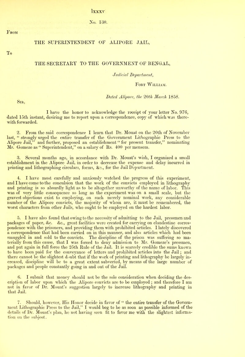 From To No. iao. THE SUPERINTENDENT OF ALIPORE JAIL, THE SECRETARY TO THE GOVERNMENT OF BENGAL, Judicial Department, Fort William. Sir, Dated Alipore, the 20th March 1858. I have the honor to acknowledge the raceipt of your letter No. 976, dated loth instant, desiring me to report upon a correspondence, copy of which was there- with forwarded. 2. From the said correspondence I learn that Dr. Mouat on the 20th of November last, “ strongly urged the entire transfer of the Government Lithographic Press to the Alipore Jail,” and further, proposed an establishment “ for present transfer,” nominating Mr. Gomeze as “ Superintendent,” on a salary of Rs. 400 per mensem. 3. Several months ago, in accordance with Dr. Mouat’s wish, I organized a small establishment in the Alipore Jail, in order to decrease the expense and delay incurred in printing and lithographing circulars, forms, &c., for the Jail Department. 4. I have most carefully and anxiously watched the progress of this experiment, and I have come to the conculsion that the work of the convicts employed in lithography and printing is so absurdly light as to be altogether unworthy of the name of labor. This was of very little consequence so long as the experiment was on a small scale, but the gravest objections exist to employing, on such merely nominal work, any considerable number of the Alipore convicts, the majority of whom are, it must be remembered, the worst characters from other Jails, who ought to be employed on the hardest labor. 5. I have also found that owing to the necessity of admitting to the Jail, pressmen and packages of paper, &c. &c., great facilities were created for carrying on clandestine corres- pondence with the prisoners, and providing them with prohibited articles. I lately discovered a correspondence that had been carried on in this manner, and also articles which had been smuggled in and sold to the convicts. The discipline of the prison was suffering so ma- terially from this cause, that I was forced to deny admission to Mr. Gomeze’s pressmen, and put again in full force the 25th Rule of the J ail. It is scarcely credible the sums known to have been paid for the conveyance of letters and prohibited articles into the Jail; and there cannot be the slightest doubt that if the work of printing and lithography be largely in- creased, discipline will be to a great extent subverted, by means of the large number of packages and people constantly going in and out of the Jail. 6. I submit that money should not be the sole consideration when deciding the des- cription of labor upon which the Alipore convicts are to be employed ; and therefore I am not in favor of Dr. Mouat’s suggestion largely to increase lithography and printing in that Jail. 7. Should, however, His Honor decide in favor of “ the entire transfer of the Govern- ment Lithographic Press to the Jail,” I would beg to be as soon as possible informed of the details of Dr. Mouat’s plan, he not having seen fit to favor me with the slightest informa- tion on the subject.