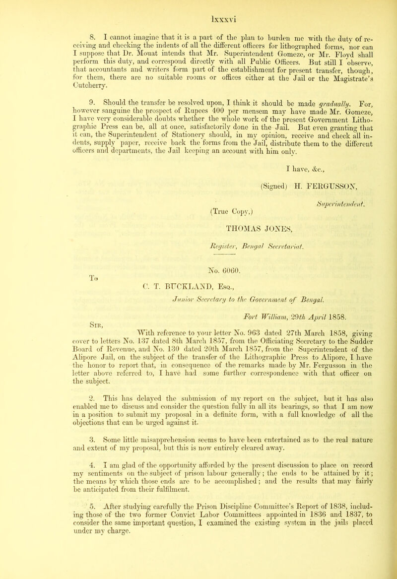 8. I cannot imagine that it is a part of the plan to burden me with the duty of re- ceiving and checking the indents of all the different officers for lithographed forms, nor can I suppose that Dr. Mouat intends that Mr. Superintendent Gomeze, or Mr. Floyd shall perform this duty, and correspond directly with all Public Officers. But still I observe, that accountants and writers form part of the establishment for present transfer, though' for them, there are no suitable rooms or offices either at the Jail or the Magistrate’s Cutcherry. 9. Should the transfer he resolved upon, I think it should be made gradually. For, however sanguine the prospect of Rupees 400 per mensem may have made Mr. Gomeze, I have very considerable doubts whether the whole work of the present Government Litho- graphic Press can be, all at once,, satisfactorily done in the Jail. But even granting that it can, the Superintendent of Stationery should, in my opinion, receive and check all in- dents, supply paper, receive back the forms from the Jail, distribute them to the different officers and departments, the Jail keeping an account with him onlv. I have, &c., (Signed) H. FERGITSSON, Superintendent, (True Copy,) THOMAS JONES, Register, Bengal Secretariat. No. 6060. To C. T. BTTCKLAND, Esq., Junior Secretary to the Government of Bengal. Fort William, 29th April 1858. Sik, With reference to your letter No. 963 dated 27th March 1858, giving cover to letters No. 137 dated 8th March 1857, from the Officiating Secretary to the Sudder Board of Revenue, and No. 130 dated 20th March 1857, from the Superintendent of the Alipore Jail, on the subject of the transfer of the Lithographic Press to Alipore, I have the honor to report that, in consequence of the remarks made by Mr. Fergusson in the letter above referred to, I have had some further correspondence with that officer on the subject. 2. This has delayed the submission of my report on the subject, but it has also enabled me to discuss and consider the question fully in all its hearings, so that I am now in a position to submit my proposal in a definite form, with a full knowledge of all the objections that can be urged against it. 3. Some little misapprehension seems to have been entertained as to the real nature and extent of my proposal, but this is now entirely cleared away. 4. I am glad of the opportunity afforded by the present discussion to place on record my sentiments on the subject of prison labour generally; the ends to he attained by it; the means by which those ends are to be accomplished; and the results that may fairly be anticipated from their fulfilment. 5. After studying carefully the Prison Discipline Committee’s Report of 1838, includ- ing those of the two former Convict Labor Committees appointed in 1836 and 1837, to consider the same important question, I examined the existing system in the jails placed under my charge.