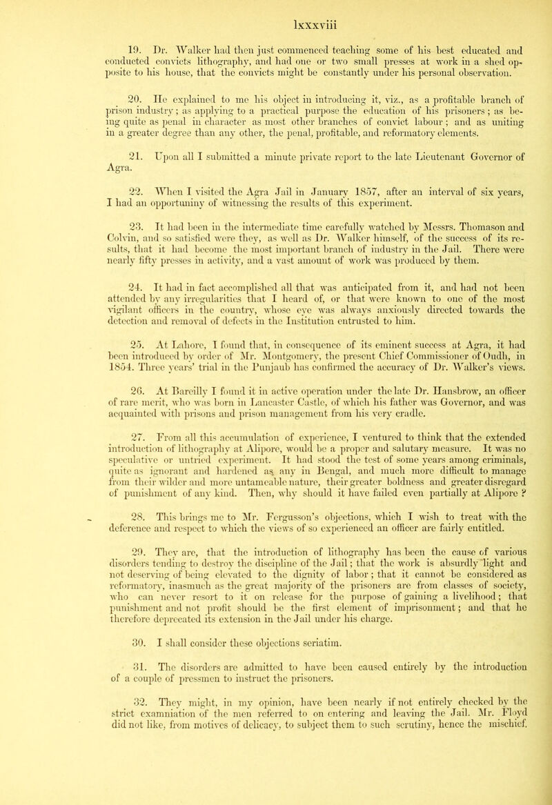 19. Dr. Walker liad then just commenced teaching some of liis best educated and conducted convicts lithography, and had one or two small presses at work in a shed op- posite to his house, that the convicts might be constantly under his personal observation. 20. He explained to me his object in introducing it, viz., as a profitable branch of prison industry; as applying to a practical purpose the education of his prisoners ; as be- ing quite as penal in character as most other branches of convict labour ; and as uniting in a greater degree than any other, the penal, profitable, and reformatory elements. 21. Upon all I submitted a minute private report to the late Lieutenant Governor of Agra. 22. When I visited the Agra Jail in January 1857, after an interval of six years, I had an opportuniny of witnessing the results of this experiment. 23. It had been in the intermediate time carefully watched by Messrs. Thomason and Cohan, and so satisfied were they, as well as Dr. Walker himself, of the success of its re- sults, that it had become the most important branch of industry in the Jail. There were nearly fifty presses in activity, and a vast amount of work was produced by them. 24. It had in fact accomplished all that wras anticipated from it, and had not been attended by any irregularities that I heard of, or that were known to one of the most vigilant officers in the country, whose eye was always anxiously directed towards the detection and removal of defects in the Institution entrusted to him. 25. At Lahore, I found that, in consequence of its eminent success at Agra, it had been introduced by order of Mr. Montgomery, the present Chief Commissioner of Oudh, in 1854. Three years’ trial in the Punjaub has confirmed the accuracy of Dr. Walker’s -views. 26. At Bareilly I found it in active operation under the late Dr. Hanshrow, an officer of rare merit, who was horn in Lancaster Castle, of which his father was Governor, and was acquainted with prisons and prison management from his very cradle. 27. From all this accumulation of experience, I ventured to think that the extended introduction of lithography at Alipore, would he a proper and salutary measure. It was no speculative or untried experiment. It had stood the test of some years among criminals, quite as ignorant and hardened as. any in Bengal, and much more difficult to manage from their wilder and more untameablc nature, their greater boldness and greater disregard of punishment of any kind. Then, why should it have failed even partially at Alipore ? 28. This brings me to Mr. Fergusson’s objections, which I wish to treat with the deference and respect to which the views of so experienced an officer are fairly entitled. 29. They are, that the introduction of lithography has been the cause of various disorders tending to destroy the discipline of the Jail; that the work is absurdly'light and not deserving of being elevated to the dignity of labor; that it cannot he considered as reformatory, inasmuch as the great majority of the prisoners are from classes of society, who can never resort to it on release for the purpose of gaining a livelihood; that punishment and not profit should be the first element of imprisonment; and that he therefore deprecated its extension in the Jail under his charge. 30. I shall consider these objections seriatim. 31. The disorders are admitted to have been caused entirely by the introduction of a couple of pressmen to instruct the prisoners. 32. They might, in my opinion, have been nearly if not entirely checked by the strict examniation of the men referred to on entering and leaving the J ail. Mr. Floyd did not like, from motives of delicacy, to subject them to such scrutiny, hence the mischief.