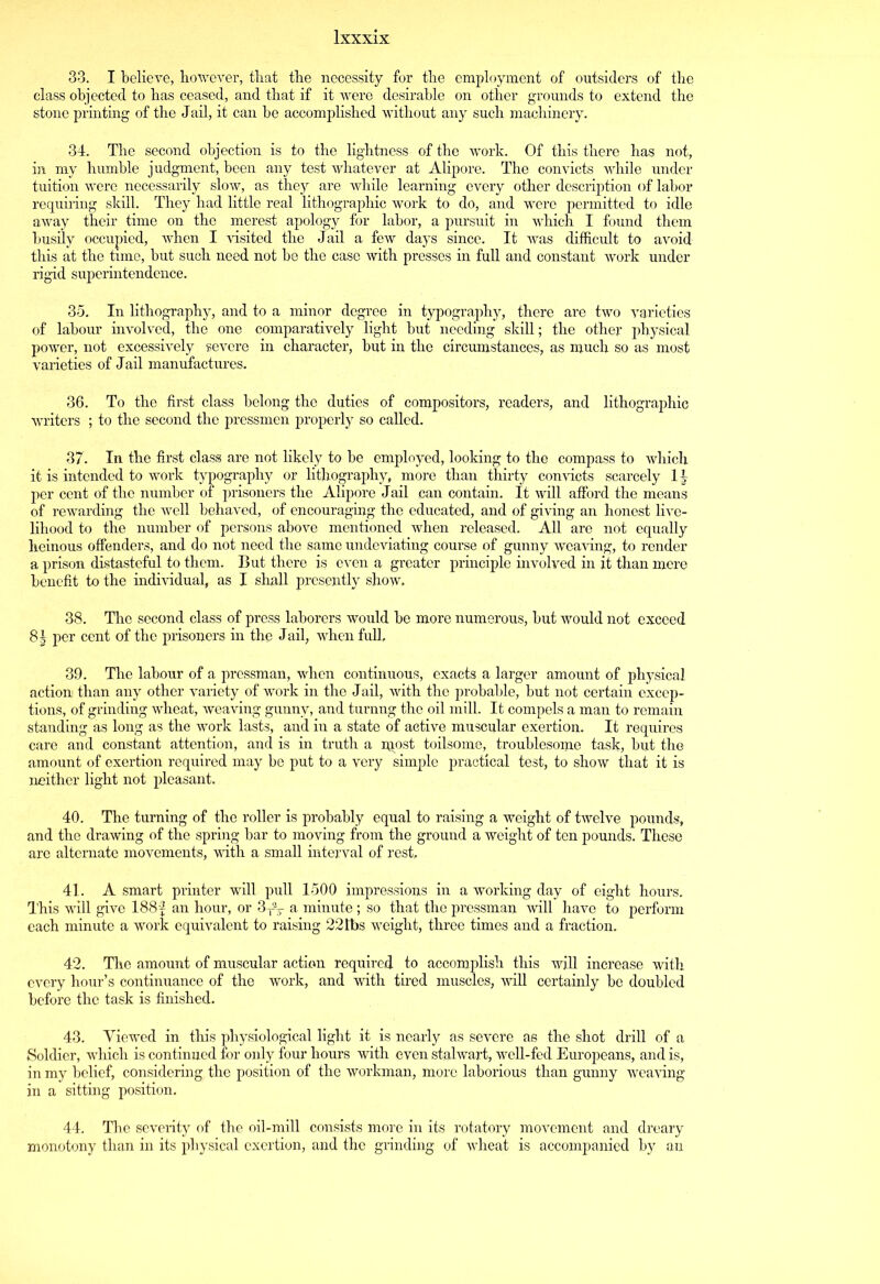 33. I believe, however, that the necessity for the employment of outsiders of the class objected to has ceased, and that if it were desirable on other grounds to extend the stone printing of the Jail, it can be accomplished without any such machinery. 34. The second objection is to the lightness of the work. Of this there has not, in my humble judgment, been any test whatever at Alipore. The convicts while under tuition were necessarily slow, as they are while learning every other description of labor requiring skill. They had little real lithographic work to do, and were permitted to idle away their time on the merest apology for labor, a pursuit in which I found them busily occupied, when I visited the Jail a few days since. It was difficult to avoid this at the time, but such need not be the case with presses in full and constant work under rigid superintendence. 35. In lithography, and to a minor degree in typography, there are two varieties of labour involved, the one comparatively light but needing skill; the other physical power, not excessively severe in character, but in the circumstances, as much so as most varieties of Jail manufactures. 36. To the first class belong the duties of compositors, readers, and lithographic writers ; to the second the pressmen properly so called. 37. In the first class are not likely to be employed, looking to the compass to which it is intended to work typography or lithography, more than thirty convicts scarcely 1 \ per cent of the number of prisoners the Alipore Jail can contain. It will afford the means of rewarding the well behaved, of encouraging the educated, and of giving an honest live- lihood to the number of persons above mentioned when released. All are not equally heinous offenders, and do not need the same undeviating course of gunny weaving, to render a prison distasteful to them. But there is even a greater principle involved in it than mere benefit to the individual, as I shall presently show. 38. The second class of press laborers would be more numerous, but would not exceed 8J per cent of the prisoners in the Jail, when full, 39. The labour of a pressman, when continuous, exacts a larger amount of physical action than any other variety of work in the Jail, with the probable, but not certain excep- tions, of grinding wheat, weaving gunny, and turnng the oil mill. It compels a man to remain standing as long as the work lasts, and in a state of active muscular exertion. It requires care and constant attention, and is in truth a njpst toilsome, troublesome task, but the amount of exertion required may be put to a very simple practical test, to show that it is neither light not pleasant. 40. The turning of the roller is probably equal to raising a weight of twelve pounds, and the drawing of the spring bar to moving from the ground a weight of ten pounds. These are alternate movements, with a small interval of rest, 41. A smart printer will pull 1500 impressions in a working day of eight hours. This will give 188§ an hour, or 3T2T a minute ; so that the pressman will have to perform each minute a work equivalent to raising 221bs weight, three times and a fraction. 42. The amount of muscular action required to accomplish this will increase with every hour’s continuance of the work, and with tired muscles, will certainly be doubled before the task is finished. 43. Yiewed in this physiological light it is nearly as severe as the shot drill of a Soldier, which is continued for only four hours with even stalwart, well-fed Europeans, and is, in my belief, considering the position of the workman, more laborious than gunny weaving in a sitting position. 44. The severity of the oil-mill consists more in its rotatory movement and dreary monotony than in its physical exertion, and the grinding of wheat is accompanied by an