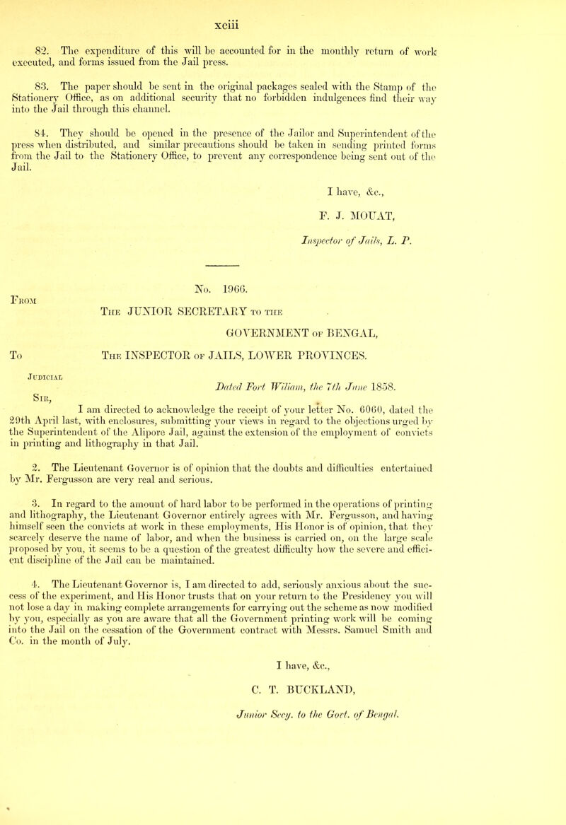82. The expenditure of this will be accounted for in the monthly return of work executed, and forms issued from the Jail press. 83. The paper should be sent in the original packages sealed with the Stamp of the Stationery Office, as on additional security that no forbidden indulgences find their way into the Jail through this channel. 84. They should he opened in the presence of the Jailor and Superintendent of the press when distributed, and similar precautions should be taken in sending printed forms from the Jail to the Stationery Office, to prevent any correspondence being sent out of the Jail. I have, &e., F. J. MOUAT, Inspector of Jails, L. P. From: To No. 1966. The JUNIOR SECRETARY to the GOVERNMENT of BENGAL, The INSPECTOR of JAILS, LOAVER PROVINCES. Judicial Dated Fort Wiliam, the 7th June 1858. Sir, I am directed to acknowledge the receipt of your letter No. 6060, dated the 29th April last, with enclosures, submitting your views in regard to the objections urged by the Superintendent of the Alipore Jail, against the extension of the employment of convicts in printing and lithography in that Jail. 2. The Lieutenant Governor is of opinion that the doubts and difficulties entertained by Mr. Fergusson are very real and serious. 3. In regard to the amount of hard labor to be performed in the operations of printing and lithography, the Lieutenant Governor entirely agrees with Mr. Fergusson, and having himself seen the convicts at work in these employments, His Honor is of opinion, that they scarcely deserve the name of labor, and when the business is carried on, on the large scale proposed by you, it seems to be a question of the greatest difficulty how the severe and effici- ent discipline of the Jail can be maintained. 4. The Lieutenant Governor is, I am directed to add, seriously anxious about the suc- cess of the experiment, and His Honor trusts that on your return to the Presidency you will not lose a day in making complete arrangements for carrying out the scheme as now modified by you, especially as you are aware that all the Government printing work will be coming into the Jail on the cessation of the Government contract with Messrs. Samuel Smith and Co. in the month of July. I have, &c., C. T. BUCKLANI), Junior Secy, to the Govt, of Bengal.