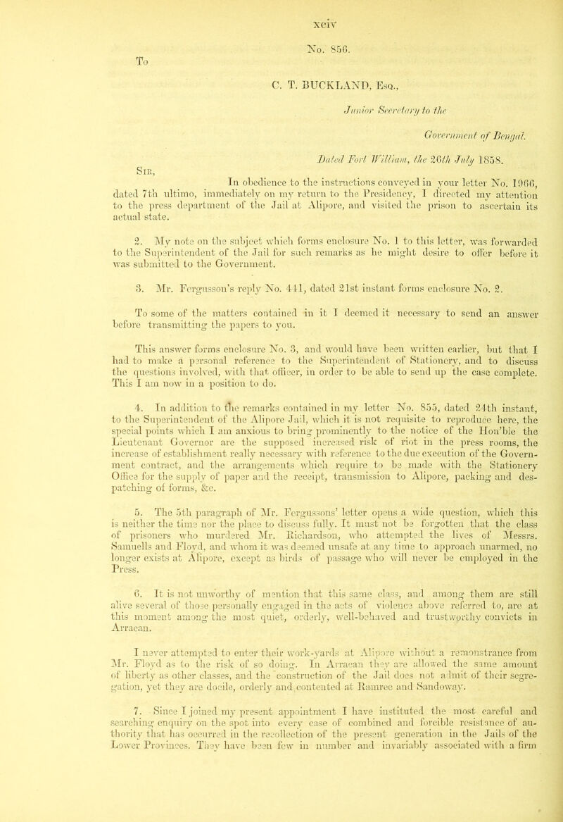 To No. 85(5. C. T. BUCKLAND, Esq., Junior Secret ary to the Government of Bengal. Bated Fort William, the 26th July 1858. Sir, In obedience to tbe instructions conveyed in your letter No. 1966, dated 7th ultimo, immediately on my return to the Presidency, I directed my attention to the press department of the Jail at Alipore, and visited the prison to ascertain its actual state. 2. My note on the subject which forms enclosure No. 1 to this letter, was forwarded to the Superintendent of the Jail for such remarks as he might desire to offer before it was submitted to the Government. 3. Mr. Fergusson’s reply No. 441, dated 21st instant forms enclosure No. 2. To some of the matters contained in it I deemed it necessary to send an answer before transmitting the papers to you. This answer forms enclosure No. 3, and would have been written earlier, but that I had to make a personal reference to the Superintendent of Stationery, and to discuss the questions involved, with that officer, in order to be able to send up the case complete. This I am now in a position to do. 4. In addition to tire remarks contained in my letter No. 855, dated 24th instant, to the Superintendent of the Alipore Jail, which it is not requisite to reproduce here, the special points which I am anxious to bring prominently to the notice of the Hon’ble the Lieutenant Governor are the supposed increased risk of riot in the press rooms, the increase of establishment really necessary with reference to the due execution of the Govern- ment contract, and the arrangements which require to be made with the Stationery Office for the supply of paper and the receipt, transmission to Alipore, packing and des- patching of forms, &c. 5. The 5th paragraph of Mr. Fergussons’ letter opens a wide question, which this is neither the time nor the place to discuss fully. It must not be forgotten that the class of prisoners who murdered Mr. Richardson, who attempted the lives of Messrs. Samuells and Floyd, and whom it was deemed unsafe at any time to approach unarmed, no longer exists at Alipore, except as birds of passage who will never be employed in the Press. 6. It is not unworthy of mention that this same class, and among them are still alive several of those personally engaged in the acts of violence above referred to, are at this moment among the most quiet, orderly, well-behaved and trustworthy convicts in Arracan. I never attempted to enter their work-yards at Alipore without a remonstrance from Mr. Floyd as to the risk of so doing. In Arracan they are allowed the same amount of liberty as other classes, and the construction of the Jail does not admit of their segre- gation, yet they are docile, orderly and. contented at Ramree and Sandoway. 7. Since I joined my present appointment I have instituted the most careful and searching enquiry on the spot into every case of combined and forcible resistance of au- thority that has occurred in the recollection of the present generation in the Jails of the Lower Provinces. They have been few in number and invariably associated with a firm