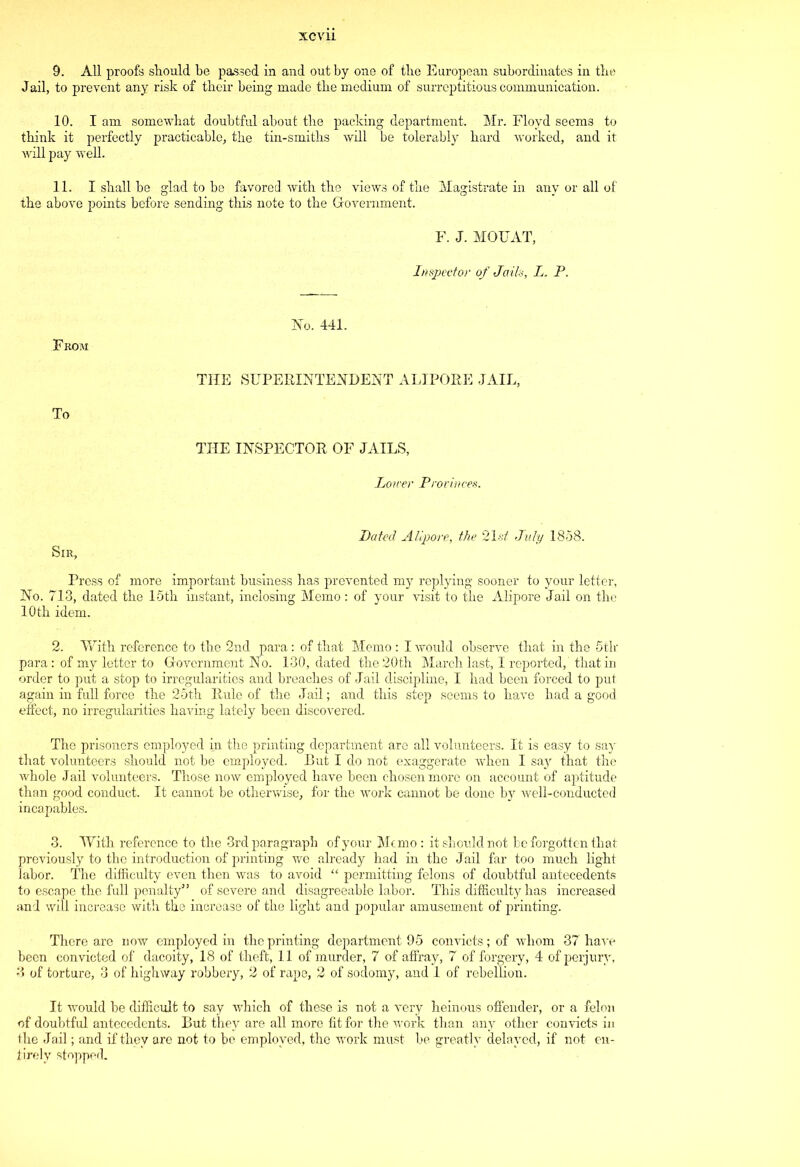 9. All proofs should be passed in and out by one of tlie European subordinates in the Jail, to prevent any risk of their being made the medium of surreptitious communication. 10. I am somewhat doubtful about the packing department. Mr. Floyd seems to think it perfectly practicable, the tin-smiths will be tolerably hard worked, and it will pay well. 11. I shall be glad to be favored with the views of the Magistrate in any or all of the above points before sending this note to the Government. F. J. MOTJAT, Inspector of Jails, L. P. From No. 441. THE SUPERINTENDENT ALIPORE JAIL, To THE INSPECTOR OF JAILS, Loner Provinces. Dated Alipore, the 21-st! July 1858. Sir, Press of more important business has prevented my replying sooner to your letter, No. 713, dated the 15th instant, inclosing Memo : of your visit to the Alipore Jail on the 10th idem. 2. With reference to the 2nd para: of that Memo : I would observe that in the 5tk para : of my letter to Government No. 130, dated the 20th March last, I reported,' that in order to put a stop to irregularities and breaches of Jail discipline, I had been forced to put again in full force the 25th Rule of the Jail; and this step seems to have had a good effect, no irregularities having lately been discovered. The prisoners employed in the printing department are all volunteers. It is easy to say that volunteers should not be employed. But I do not exaggerate when I say that the whole Jail volunteers. Those now employed have been chosen more on account of aptitude than good conduct. It cannot be otherwise, for the work cannot be done by well-conducted incapables. 3. With reference to the 3rd paragraph of your Memo : it should not be forgotten that previously to the introduction of printing we already had in the Jail far too much light labor. The difficulty even then Avas to avoid “ permitting felons of doubtful antecedents to escape the full penalty” of severe and disagreeable labor. This difficulty has increased and will increase with the increase of the light and popular amusement of printing. There are now employed in the printing department 95 convicts; of whom 37 have been convicted of dacoity, 18 of theft, 11 of murder, 7 of affray, 7 of forgery, 4 of perjury, 3 of torture, 3 of highway robbery, 2 of rape, 2 of sodomy, and 1 of rebellion. It Avould be difficult to say which of these is not a very heinous offender, or a felon of doubtful antecedents. But they are all more fit for the work than any other convicts in the Jail; and if they are not to be employed, the work must be greatly delayed, if not en- tirely stopped.