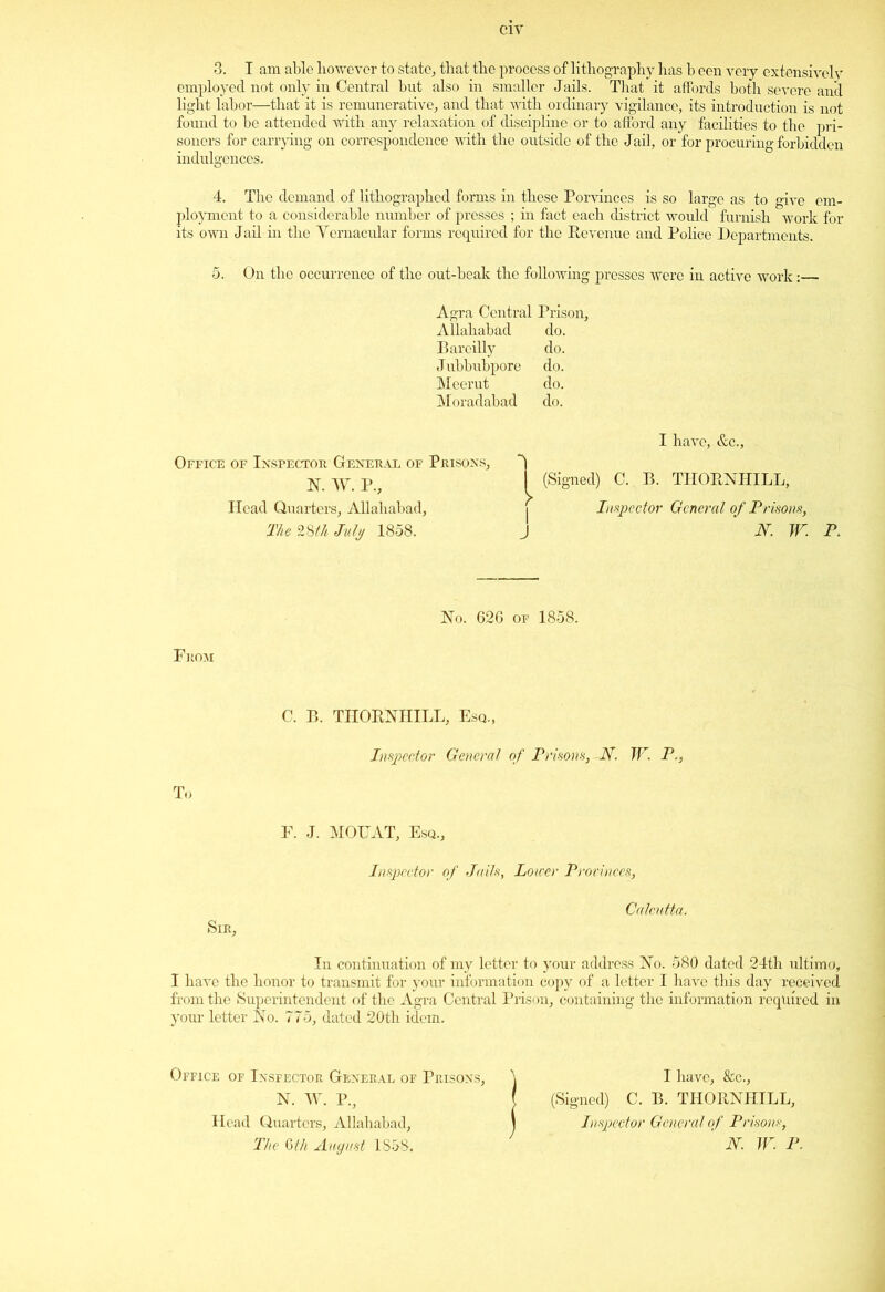 3. I am able however to state,, that the process of lithography has b een very extensively employed not only in Central but also in smaller Jails. That it affords both severe anil light labor—that it is remunerative, and that with ordinary vigilance, its introduction is not found to be attended with any relaxation of discipline or to afford any facilities to the pri- soners for carrying on correspondence with the outside of the Jail, or for procuring forbidden indulgences. 4. The demand of lithographed forms in these Porvinces is so large as to give em- ployment to a considerable number of presses ; in fact each district would furnish work for its own Jail in the Vernacular forms required for the Revenue and Police Departments. 5. On the occurrence of the out-beak the following presses were in active work:— Agra Central Prison, Allahabad do. Bareilly do. Jubbubpore do. Meerut do. Moradabad do. Office of Inspector General of Prisons, N. W. P., Head Quarters, Allahabad, The 28th July 1858. 1 I have, &c., (Signed) C. B. THORNHILL, Inspector General of Prisons, N. W. P. No. 626 of 1858. From C. B. THORNHILL, Esq., Inspector General of Prisons, -N. W. P., To Sir, F. J. MOUAT, Esq., Inspector of Jails, Lower Provinces, Calcutta. In continuation of my letter to your address No. 580 dated 24th ultimo, I have the honor to transmit for your information copy of a letter I have this day received from the Superintendent of the Agra Central Prison, containing the information required in your letter No. 775, dated 20th idem. Office of Inspector General of Prisons, N. W. P., Head Quarters, Allahabad, The Gth August 1858. I have, &c., (Signed) C. B. THORNHILL, Inspector General of Prisons, N. W. P.