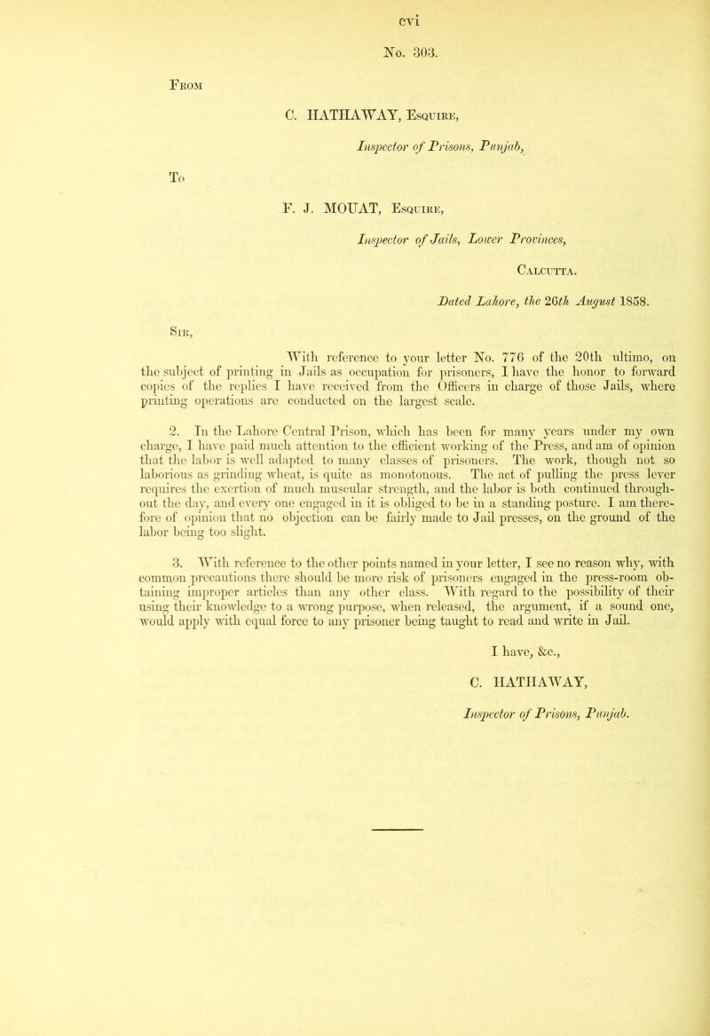 No. 303. From C. HATHAWAY, Esquire, Inspector of Prisons, Punjab, To F. J. MOUAT, Esquire, Inspector of Jails, Lower Provinces, Calcutta. Dated Lahore, the 26th August 1858. Sir, With, reference to your letter No. 776 of the 20th ultimo, on the subject of printing in Jails as occupation for prisoners, I have the honor to forward copies of the replies I have received from the Officers in charge of those Jails, where printing operations are conducted on the largest scale. 2. In the Lahore Central Prison, which has been for many years under my own charge, I have paid much attention to the efficient working of the Press, and am of opinion that the labor is well adapted to many classes of prisoners. The work, though not so laborious as grinding wheat, is quite as monotonous. The act of pulling the press lever requires the exertion of much muscular strength, and the labor is both continued through- out the day, and eveiy one engaged in it is obliged to be in a standing posture. I am there- fore of opinion that no objection can be fairly made to Jail presses, on the ground of the labor being too slight. 3. With reference to the other points named in your letter, I see no reason why, with common precautions there should be more risk of prisoners engaged in the press-room ob- taining improper articles than any other class. With regard to the possibility of their using their knowledge to a wrong purpose, when released, the argument, if a sound one, would apply with equal force to any prisoner being taught to read and write in Jail. I have, &c., C. HATHAWAY,