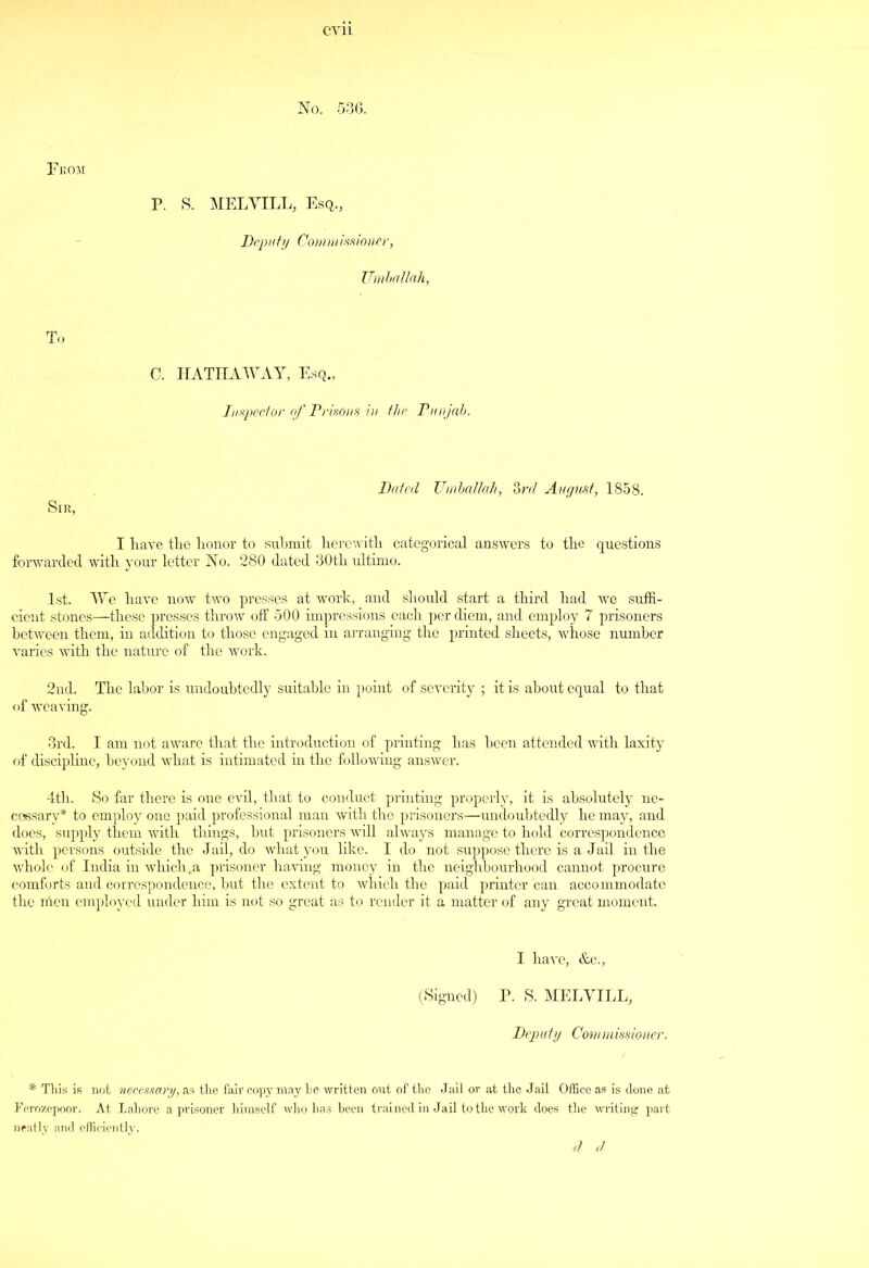 evil No. 536. From P. S. MELVILL, Esq., Deputy Commissioner, Umballah, To C. HATHAWAY, Esq., Inspector of Prisons in the Punjab. Dated Umballah, 3rd August, 1858. Sir, I have the honor to submit herewith categorical answers to the questions forwarded with your letter No. 280 dated 30th ultimo. 1st. We have now two presses at work, and should start a third had we suffi- cient stones—these presses throw off 500 impressions each per diem, and employ 7 prisoners between them, in addition to those engaged in arranging the printed sheets, whose number varies with the nature of the work. 2nd. The labor is undoubtedly suitable in point of severity ; it is about equal to that of weaving. 3rd. I am not aware that the introduction of printing has been attended with laxity of discipline, beyond what is intimated in the following answer. 4th. So far there is one evil, that to conduct printing properly, it is absolutely ne- cessary* to employ one paid professional man with the prisoners—undoubtedly he may, and does, supply them with things, but prisoners will always manage to hold correspondence with persons outside the Jail, do what you Eke. I do not suppose there is a Jail in the whole of India in which,a prisoner having money in the neighbourhood cannot procure comforts and correspondence, but the extent to which the paid printer can accommodate the nien employed under him is not so great as to render it a matter of any great moment. I have, &c., (Signed) P. S. MELVILL, Deputy Commissioner. * This is not necessary, as the fair copy may he written out of the Jail or at the Jail Office as is done at Ferozepoor. At Lahore a prisoner himself who has been trained in Jail to the work does the writing part neatly and efficiently. 4 4