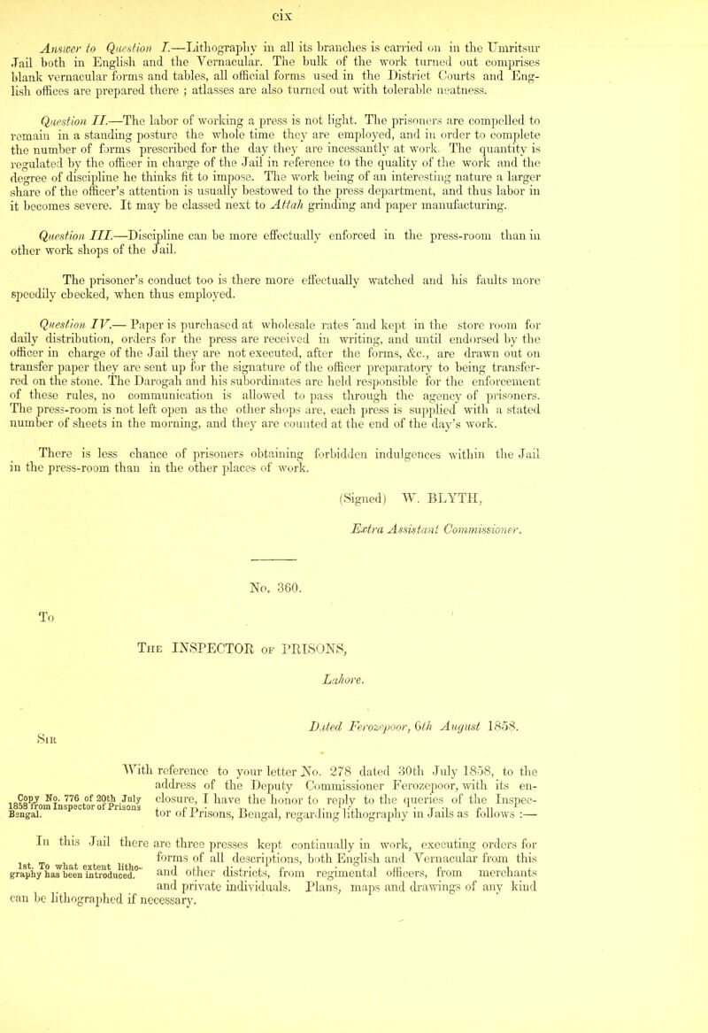 Answer to Question I.—Lithography in all its branches is carried on in the Umritsur Tail both in English and the Vernacular. The bulk of the work turned out comprises blank vernacular forms and tables, all official forms used in the District Courts and Eng- lish offices are prepared there ; atlasses are also turned out with tolerable neatness. Question II.—The labor of working a press is not light. The prisoners are compelled to remain in a standing posture the whole time they are employed, and in order to complete the number of forms prescribed for the day they are incessantly at work. The quantity is regulated by the officer in charge of the Jail in reference to the quality of the work and the degree of discipline he thinks fit to impose. The work being of an interesting nature a larger share of the officer’s attention is usually bestowed to the press department, and thus labor in it becomes severe. It may be classed next to Attah grinding and paper manufacturing. Question III.—Discipline can be more effectually enforced in the press-room than in other work shops of the Jail. The prisoner’s conduct too is there more effectually watched and his faults more speedily checked, when thus employed. Question IV.— Paper is purchased at wholesale rates and kept in the store room for daily distribution, orders for the press are received in writing, and until endorsed by the officer in charge of the Jail they are not executed, after the forms, &c., are drawn out on transfer paper they are sent up for the signature of the officer preparatory to being transfer- red on the stone. The Darogah and his subordinates are held responsible for the enforcement of these rules, no communication is allowed to pass through the agency of prisoners. The press-room is not left open as the other shops are, each press is supplied with a stated number of sheets in the morning, and they are counted at the end of the day’s work. There is less chance of prisoners obtaining forbidden indulgences within the Jail in the press-room than in the other places of work. (Signed) W. BLYTH, Extra Assistant Commissioner. To No. 360. The INSPECTOR of PRISONS, Lahore. Sir Dated Ferozepoor, 6th August 1858. With reference to your letter No. 278 dated 30th July 1858, to the address of the Deputy Commissioner Ferozepoor, with its en- 1 Copy No. 776 of 20th July closure, I have the honor to reply to the queries of the Inspec- B®ngS?m Insp8Ctor °f Pnsons tor of Prisons, Bengal , regarding lithography in Jails as follows :— In this Jail there are three presses kept continually in work, executing orders for forms of all descriptions, both English and Yernacular from this grapiiy ha™beenlutroducei0” and other districts, from regimental officers, from merchants and private individuals. Plans, maps and drawings of any kind can be lithographed if necessary.