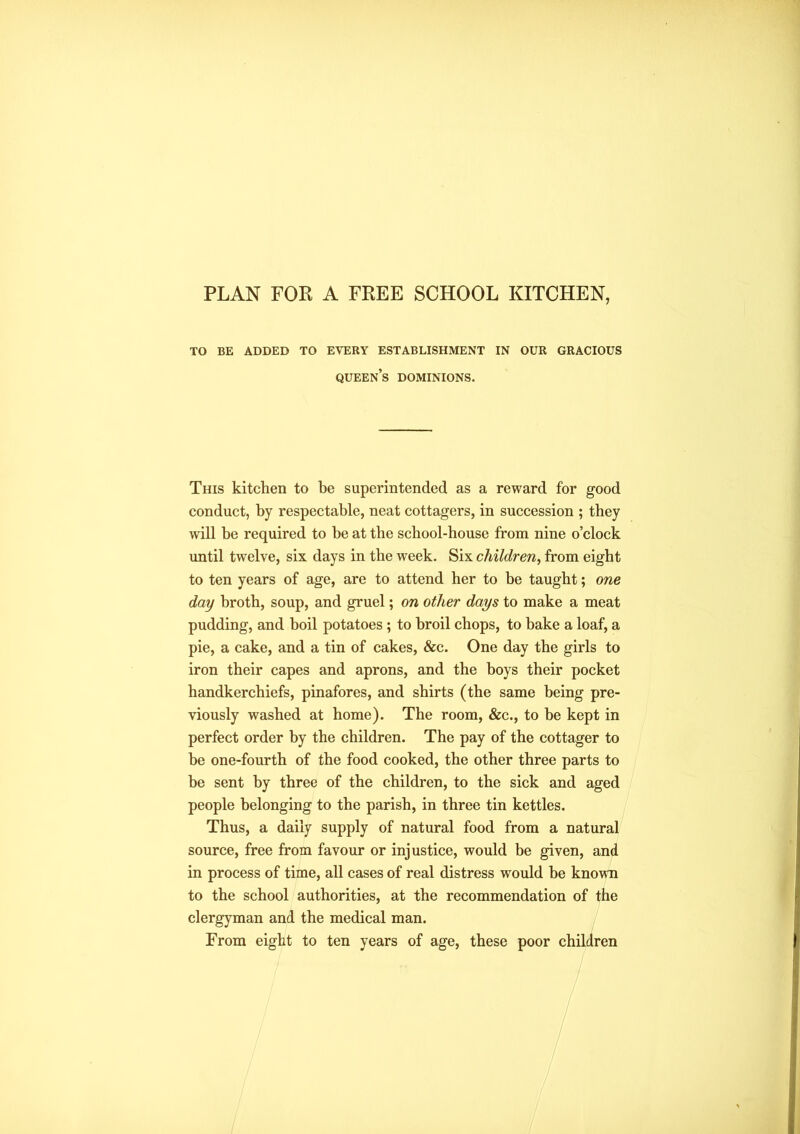 PLAN FOR A FREE SCHOOL KITCHEN, TO BE ADDED TO EVERY ESTABLISHMENT IN OUR GRACIOUS QUEENS DOMINIONS. This kitchen to he superintended as a reward for good conduct, by respectable, neat cottagers, in succession ; they will he required to be at the school-house from nine o’clock until twelve, six days in the week. Six children, from eight to ten years of age, are to attend her to be taught; one day broth, soup, and gruel; on other days to make a meat pudding, and boil potatoes ; to broil chops, to bake a loaf, a pie, a cake, and a tin of cakes, &c. One day the girls to iron their capes and aprons, and the hoys their pocket handkerchiefs, pinafores, and shirts (the same being pre- viously washed at home). The room, &c., to be kept in perfect order by the children. The pay of the cottager to he one-fourth of the food cooked, the other three parts to he sent by three of the children, to the sick and aged people belonging to the parish, in three tin kettles. Thus, a daily supply of natural food from a natural source, free from favour or injustice, would be given, and in process of time, all cases of real distress would be known to the school authorities, at the recommendation of the clergyman and the medical man. From eight to ten years of age, these poor children
