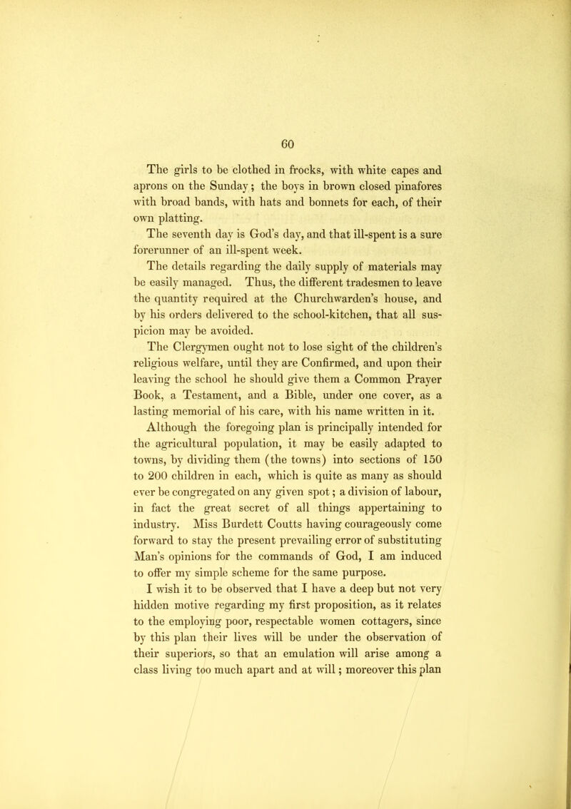 The girls to be clothed in frocks, with white capes and aprons on the Sunday; the boys in brown closed pinafores with broad bands, with hats and bonnets for each, of their own platting. The seventh day is God’s day, and that ill-spent is a sure forerunner of an ill-spent week. The details regarding the daily supply of materials may be easily managed. Thus, the different tradesmen to leave the quantity required at the Churchwarden’s house, and by his orders delivered to the school-kitchen, that all sus- picion may he avoided. The Clergymen ought not to lose sight of the children’s religious welfare, until they are Confirmed, and upon their leaving the school he should give them a Common Prayer Book, a Testament, and a Bible, under one cover, as a lasting memorial of his care, with his name written in it. Although the foregoing plan is principally intended for the agricultural population, it may be easily adapted to towns, by dividing them (the towns) into sections of 150 to 200 children in each, which is quite as many as should ever be congregated on any given spot; a division of labour, in fact the great secret of all things appertaining to industry. Miss Burdett Coutts having courageously come forward to stay the present prevailing error of substituting Man’s opinions for the commands of God, I am induced to offer my simple scheme for the same purpose. I wish it to be observed that I have a deep but not very hidden motive regarding my first proposition, as it relates to the employing poor, respectable women cottagers, since by this plan their lives will be under the observation of their superiors, so that an emulation will arise among a class living too much apart and at will; moreover this plan