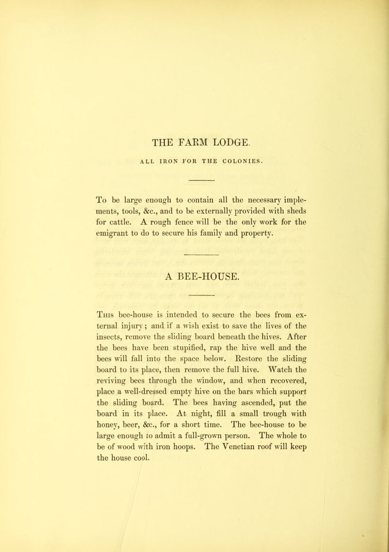 THE FARM LODGE. ALL IRON FOR THE COLONIES. To be large enough to contain all the necessary imple- ments, tools, &c., and to be externally provided with sheds for cattle. A rough fence will be the only work for the emigrant to do to secure his family and property. A BEE-HOUSE. This bee-house is intended to secure the bees from ex- ternal injury; and if a wish exist to save the lives of the insects, remove the sliding board beneath the hives. After the bees have been stupified, rap the hive well and the bees will fall into the space below. Restore the sliding board to its place, then remove the full hive. Watch the reviving bees through the window, and when recovered, place a well-dressed empty hive on the bars which support the sliding board. The bees having ascended, put the board in its place. At night, fill a small trough with honey, beer, &c., for a short time. The bee-house to be large enough to admit a full-grown person. The whole to be of wood with iron hoops. The Venetian roof will keep the house cool.