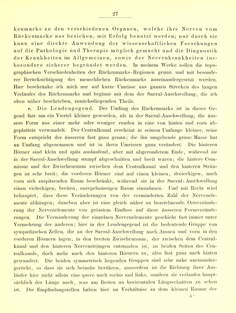 kenmarks zu den verschiedenen Organen, welche ihre Nerven vom Rückenmarke aus beziehen, mit Erfolg benutzt werden;, nur durch sie kann eine direkte Anwendung der wissenschaftlichen Forschungen auf die Pathologie und Tlierajiie möglich gemacht und die Diagnostik der Krankheiten im Allgemeinen, sowie der Nervenkrankheiten ins- besondere sicherer begründet werden. In meinem Werke sollen die topo- graphischen Verschiedenheiten der Rückenmarks-Regionen genau und mit besonde- rer Berücksichtigung des menschlichen Rückenmarks auseinandergesetzt werden. Hier beschränke ich mich nur auf kurze Umrisse aus ganzen Strecken des langen Verlaufes des Rückenmarks und beginne mit dem der Sacral-Anschwellung, die ich oben näher beschrieben, zunächstliegenden Theile. e. Die Lendengegend. Der Ihnfang des Rückenmarks ist in dieser Ge- gend fast um ein Viertel kleiner geworden, als in der Sacral-Anschwellung, die äus- sere Form aus einer mehr oder weniger runden in eine von hinten und vorn al)- geplattete verwandelt. Der Centralkanal erscheint in seinem Umfange kleiner, seine Form entspricht der äusseren fast ganz genau; die ihn umgebende graue Masse hat an Umfang abgenommen und ist in ihren Uminssen ganz verändert. Die hinteren Hörner sind klein und spitz auslaufend, al)er mit abgerundetem Ende, wälirend sie in der Sacral-Anschwellung stumpf abgesclinitten und breit waren; die hintere Com- missur und der Zwischenraum zwischen dem Centralkanal und den liinteren Sti-än- gen ist sehr breit; die vorderen Hörner sind auf einen kleinen, dreieckigen, nach vorn sich zuspitzenden Raum beschränkt, während sie in der Sacral - Anschwellung einen vieleckigen, breiten, unregelmässigen Raum einnahmen. Und mit Recht wird behauptet, dass diese Veränderungen von der verminderten Zahl der Nervenele- mente abhängen; daneben aber ist eine gleich näher zu bezeichnende Oi'tsverände- rung der Nervenelemente von grösstem Finhuss auf diese äusseren Formverände- rungen. Die Verminderung der einzelnen Nervenelemente geschieht fast immer unter Vermehrung der anderen; hier in der Lendengegend ist die Ijedeutende Gruppe von sympathischen Zellen, die an der Sacral-Anschwellnng nach Aussen und vorn in den vorderen Hörnern lagen, in den breiten Zwischenraum, der zwischen dem Central- kanal und den hinteren Nervensträngen entstanden ist, zu beiden Seiten des Cen- tralkanals, doch mehr nach den hinteren Hörnern zu, also fast ganz nach liinten gewandert. Die beiden symmetrisch liegenden Gruppen sind sehr nahe aneinander- gerückt, so dass sie sich beinahe l)erühren, ausserdem ist die Richtung ihrer Aus- läufer hier nicht allein eine cpiere nach rechts und links, sondern sie \'erlanfen haupt- sächlich der Länge nach, was am Besten an horizontalen Längsschnitten zu sehen ist. Die Emptindungszellen haben hier im Verhältniss zu dem kleinen Raume der 4 *