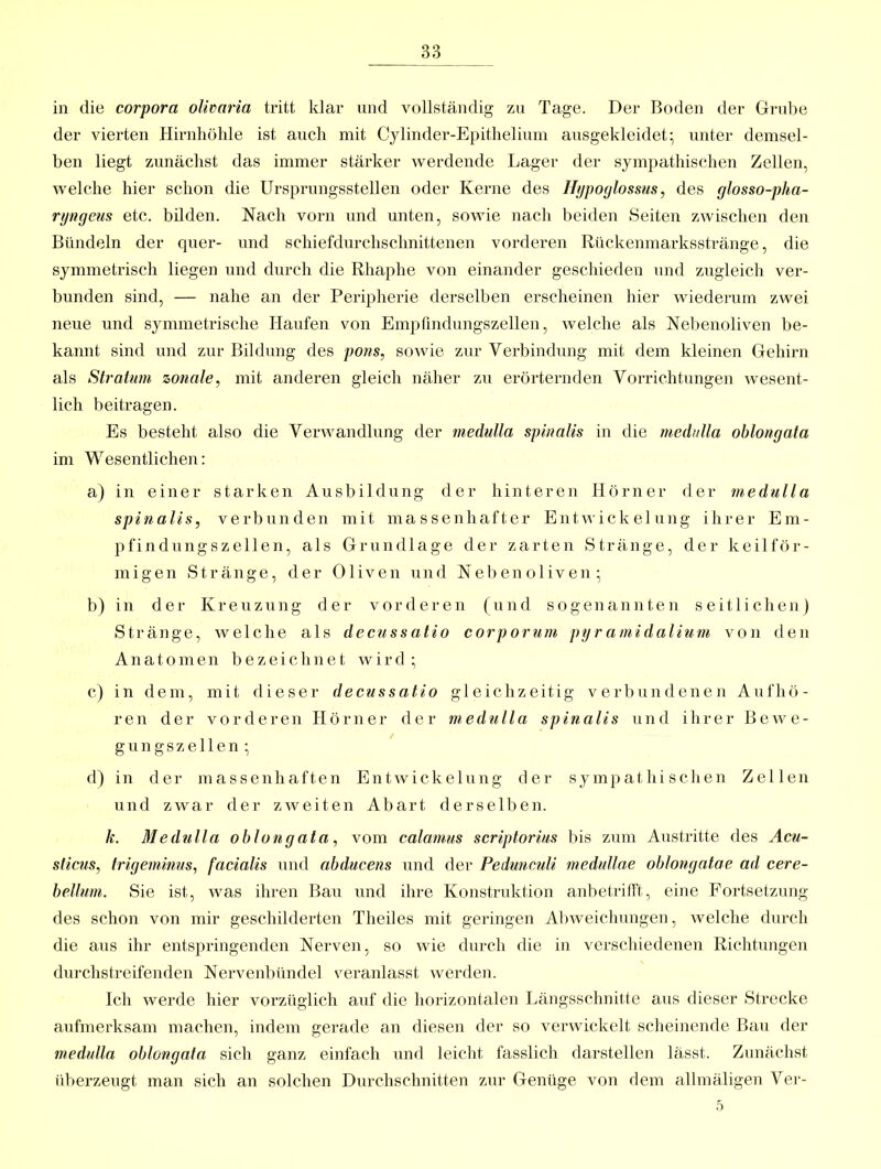 83 in die corpora olivaria tritt klar und vollständig zu Tage. Der Boden der Grube der vierten Hirnliöhle ist auch mit Cylinder-Epithelium ausgekleidet; unter demsel- ben liegt zunächst das immer stärker werdende Lager der sympathischen Zellen, welche hier schon die Ursprungsstellen oder Kerne des Htjpoylossus, des glosso-pha- ryngeus etc. büden. Nach vorn und unten, sowie nach beiden Seiten zwischen den Bündeln der quer- und schiefdurchschnittenen vorderen Rückenmarksstränge, die symmetrisch liegen und durch die Rhaphe von einander geschieden und zugleich ver- bunden sind, — nahe an der Peripherie derselben erscheinen hier wiederum zwei neue und symmetrische Haufen von Emptindungszellen, welche als Nebenoliven be- kannt sind und zur Bildung des pons, sowie zur Verbindung mit dem kleinen Gehirn als Stratum zonale, mit anderen gleich näher zu erörternden Vorrichtungen wesent- lich beitragen. Es besteht also die Verwandlung der medulla spinalis in die mechdla ohlongata im Wesentlichen: a) in einer starken Ausbildung der hinteren Hörner der medulla spinalis, verbunden mit massenhafter Entwickelung ihrer Em- pfindungszellen, als Grundlage der zarten Stränge, der keilför- migen Stränge, der Oliven und Nebenoliven; b) in der Kreuzung der vorderen (und sogenannten seitlichen) Stränge, welche als decussatio corporum pyramidalium von den Anatomen bezeichnet wird ; c) in dem, mit dieser decussatio gleichzeitig verbundenen Aufhö- ren der vorderen Hörner der medulla spinalis und ihrer Bewe- ge n g s z e 11 e n ; d) in der massenhaften Entwickelung der sy mp at hi s che n Zellen und zwar der zweiten Abart derselben. k. Medulla ohlongata, vom calamus scriptorius bis zum Austritte des Acu- sticus, trigeminus, facialis und abducens und der Pedu?icuU medullae oblongatae ad cere- hellum. Sie ist, was ihren Bau und ihre Konstruktion anbeti-ifft, eine Fortsetzung des schon von mir geschilderten Theiles mit geringen Al)weichungen, welche durch die aus ihr entspringenden Nerven, so wie durch die in verschiedenen Richtungen durchstreifenden Nervenbündel veranlasst werden. Ich werde hier vorzüglich auf die horizontalen Längsschnitte aus dieser Strecke aufmerksam machen, indem gerade an diesen der so verwickelt scheinende Bau der medulla ohlongata sich ganz einfach und leicht fasslich darstellen lässt. Zunächst überzeugt man sich an solchen Durchschnitten zur Genüge von dem allraäligen Ver- 5