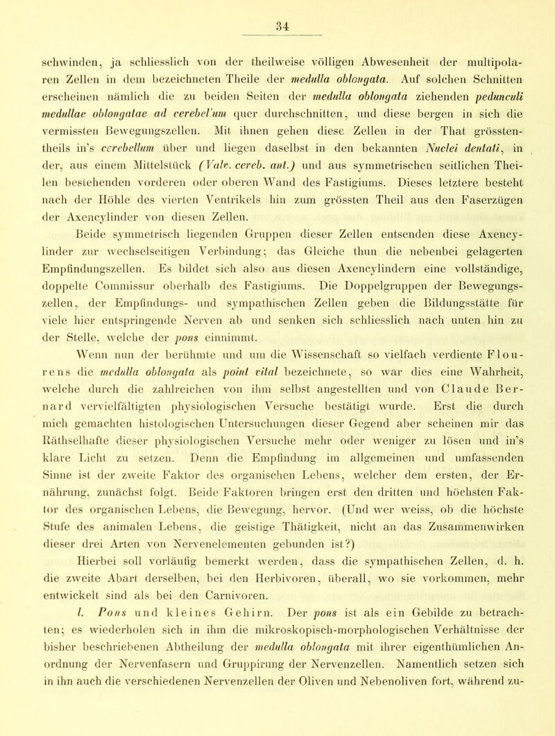 schwinden, ja schliesslich von der theilweise völligen Abwesenheit der multipola- ren Zellen in dem bezeichneten Theile der mediilla oblongata. Anf solchen Schnitten erscheinen nämlich die zu beiden Seiten der medulla oblongata ziehenden pedunculi medullae oblongalae ad cerebeVum quer durchschnitten, und diese bergen in sich die vermissten ßewegungszellen. Mit ihnen gehen diese Zellen in der That grössten- theils in’s cerebellurn über nnd liegen daselbst in den bekannten Nuclei dentali^ in der, aus einem Mittelstück (Vah. cereb. aut.) und aus symmetrischen seitlichen Thei- len bestehenden vorderen oder oberen Wand des Fastigiums. Dieses letztere besteht nach der Höhle des vierten Ventrikels hin zum grössten Theil aus den Faserzügen der Axencylinder von diesen Zellen. Beide symmetrisch liegenden Gruppen dieser Zellen entsenden diese Axency- linder zur wechselseitigen Verbindung- das Gleiche thun die nebenbei gelagerten Empfmdungszellen. Es bildet sich also aus diesen Axencylindern eine vollständige, doppelte Commissur oberhalb des Fastigiums. Die Doppelgruppen der Bewegungs- zellen, der Empfindlings- und sympathischen Zellen geben die Bildungsstätte für viele hier entspringende Nerven ab und senken sich schliesslich nach unten hin zu der Stelle, welche der pons einnimmt. Wenn mm der berühmte und um die Wissenschaft sovielfach verdiente Fl ou- rens die medtdla oblongata als point vital bezeichnete, so war dies eine Wahrheit, welche durch die zahlreichen von ihm selbst angestellten und von Claude Ber- nard vervielfältigten physiologischen Versuche bestätigt wurde. Erst die durch mich gemachten histologischen Untersuchnngen dieser Gegend aber scheinen mir das Räthselhafte dieser physiologischen Versuche mehr oder weniger zu lösen und in’s klare Licht zu setzen. Denn die Empfindung im allgemeinen und umfassenden Sinne ist der zweite Faktor des organischen Lebens, welcher dem ersten, der Er- nährung, zunächst folgt. Beide Faktoren bringen erst den dritten und höchsten Fak- tor des organischen Lebens, die Bewegung, hervor. (Und wer weiss, ob die höchste Stufe des animalen Lebens, die geistige Thätigkeit, nicht an das Zusammenwirken dieser drei Arten von Nervenelementen gebunden ist?) Hierbei soll vorläufig bemerkt werden, dass die sympathischen Zellen, d. h. die zweite Abart derselben, bei den Herbivoren, überall, wo sie Vorkommen, mehr entwickelt sind als bei den Carnivoren. l. Pons und kleines Gehirn. Der pons ist als ein Gebilde zu betrach- ten; es wiederholen sich in ihm die mikroskopisch-morphologischen Verhältnisse der bisher beschriebenen Abtheilung der medulla oblongata mit ihrer eigenthümlichen An- ordnung der Nervenfasern und Gruppirung der Nervenzellen. Namentlich setzen sich in ihn auch die verschiedenen Nervenzellen der Oliven und Nebenoliven fort, während zu-
