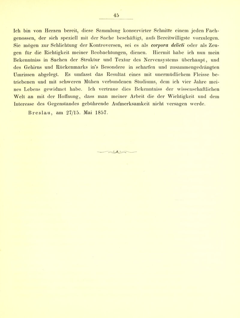 Ich bin von Herzen bereit, diese Sammlnng konservirter Schnitte einem jeden Facli- genossen, der sich speziell mit der Sache beschäftigt, aufs Bereitwilligste vorzulegen. Sie mögen zur Schlichtung der Kontroversen, sei es als corpora delicti oder als Zeu- gen für die Richtigkeit meiner Beobachtungen, dienen. Hiermit habe ich nun mein Bekenntniss in Sachen der Struktur und Textur des Nervensystems überhaupt, und des Gehirns und Rückenmarks in’s Besondere in scharfen und zusammengedrängten Umrissen abgelegt. Es umfasst das Resultat eines mit unermüdlichem Fleisse be- triebenen und mit schweren Mühen verbundenen Studiums, dem ich vier Jahre mei- nes Lebens gewidmet habe. Ich vertraue dies Bekenntniss der wissenschaftlichen Welt an mit der Hoffnung, dass man meiner Arbeit die der Wichtigkeit und dem Interesse des Gegenstandes gebfdirende Aufmerksamkeit nicht versagen werde. Breslau, am 27/15. Mai 1857.