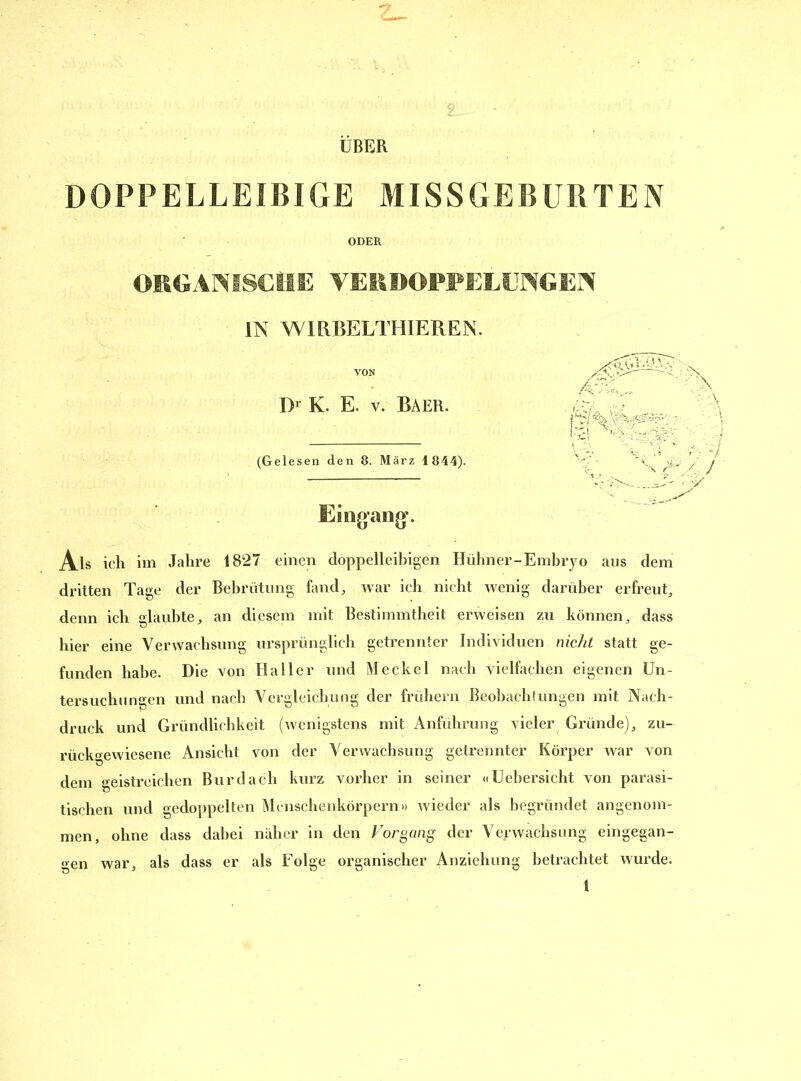 UBER DOPPELLEIBIGE MISSGEBURTEN ODER ORGANISCHE VERDOPPELUNGEN IN WIRBELTHIEREIN. VON Dr K. E. v. Baer. (Gelesen den 8. März 1844). Eingang*. Als ich im Jahre 1827 einen doppelleibigen Hühner-Embryo aus dem dritten Tage der Bebrütung fand, war ich nicht wenig darüber erfreut, denn ich glaubte, an diesem mit Bestimmtheit erweisen zu können, dass hier eine Verwachsung ursprünglich getrennter Individuen nicht statt ge- funden habe. Die von Haller und Meckel nach vielfachen eigenen Un- tersuchungen und nach Vergleichung der frühem Beobach'ungen mit Nach- druck und Gründlichkeit (wenigstens mit Anführung vieler Gründe), zu- rückgewiesene Ansicht von der Verwachsung getrennter Körper war von dem geistreichen Bur dach kurz vorher in seiner «Uebersicht von parasi- tischen und gedoppelten Menschenkörpern)) wieder als begründet angenom- men, ohne dass dabei näher in den Vorgang der Verwachsung eingegan- gen war, als dass er als Folge organischer Anziehung betrachtet wurde.