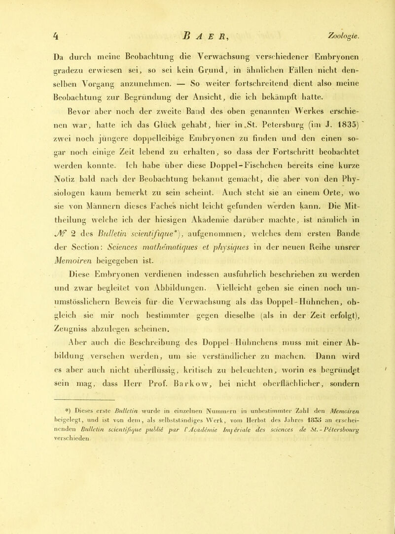 Da durch meine Beobachtung die Verwachsung verschiedener Embryonen gradezu erwiesen sei, so sei kein Grund, in ähnlichen Fällen nicht den- selben Vorgang anzunehmen. — So weiter fortschreitend dient also meine Beobachtung zur Begründung der Ansicht, die ich bekämpft hatte. Bevor aber noch der zweite Band des oben genannten Werkes erschie- nen war, hatte ich das Glück gehabt, hier in «St. Petersburg (im J. 1835) zwei noch jüngere doppelleibige Embryonen zu finden und den einen so- gar noch einige Zeit lebend zu erhalten, so dass der Fortschritt beobachtet werden konnte. Ich habe über diese Doppel-Fischchen bereits eine kurze Notiz bald nach der Beobachtung bekannt gemacht, die aber von den Phy- siologen kaum bemerkt zu sein scheint. Auch steht sie an einem Orte, wo sie von Männern dieses Faches nicht leicht gefunden werden kann. Die Mit- theilung welche ich der hiesigen Akademie darüber machte, ist nämlich in JW 2 des Bulletin scientifique*), aufgenommen, welches dem ersten Bande der Section: Sciences mathe'matiques et physic/ues in der neuen Reihe unsrer Memoiren beigegehen ist. Diese Embryonen verdienen indessen ausführlich beschrieben zu werden und zwar begleitet von Abbildungen. Vielleicht geben sie einen noch un- umstösslichern Beweis für die Verwachsung als das Doppel-Hühnchen, ob- gleich sie mir noch bestimmter gegen dieselbe (als in der Zeit erfolgt), Zeugniss abzulegen scheinen. Aber auch die Beschreibung des Doppel-Hühnchens muss mit einer Ab- bildung versehen werden, um sie verständlicher zu machen. Dann wird es aber auch nicht überflüssig, kritisch zu beleuchten, worin es begründet sein mag, dass Herr Prof. Barkow, bei nicht oberflächlicher, sondern *) Dieses erste Bulletin wurde in einzelnen Nummern in unbestimmter Zahl den Memoiren beigelegt, und ist von dem, als selbstständiges Werk, vom Herbst des Jahres 1833 an erschei- nenden Bulletin scientifique publii par /’AcacUmie Im\ &riale des Sciences de St. - Pitersbourg verschieden.