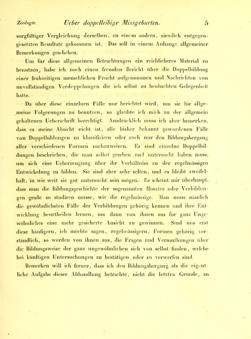sorgfältiger Vergleichung derselben, zu einem andern, ziemlich entgegen- gesetzten Resultate gekommen ist. Das soll in einem Anhänge allgemeiner Bemerkungen geschehen. Um für diese allgemeinen Betrachtungen ein reichlicheres Material zu benutzen^ habe ich noch einen fremden Bericht über die Doppelbildung einer frühzeitigen menschlichen Frucht aufgenommen und Nachrichten von unvollständigen Verdoppelungen die ich selbst zu beobachten Gelegenheit hatte. Da über diese einzelnen Fälle nur berichtet wird, um sie für allge- meine Folgerungen zu benutzen, so glaubte ich mich zu der allgemein gehaltenen Ueberschrift berechtigt. Ausdrücklich muss ich aber bemerken, dass es meine Absicht nicht ist, alle bisher bekannt gewordenen Fälle von Doppelbildungen zu klassifiziren oder auch nur den Bildungshergang aller verschiedenen Formen nachzuweisen. Es sind einzelne Doppelbil- dungen beschrieben, die man selbst gesehen und untersucht haben muss, um sich eine Ueberzeugung über ihr Verhältniss zu der regelmässigen Entwickelung zu bilden. Sie sind aber sehr selten, und es bleibt zweifel- haft, in wie weit sie gut untersucht sein mögen.. Es scheint mir überhaupt, dass man die Bildungsgeschichte der sogenannten Monstra oder Verbildun- gen grade so studiren müsse, wie die regelmässige. Man muss nämlich die gewöhnlichsten Fälle der Verbildungen gehörig kennen und ihre Ent- wicklung beurtheilen lernen, um dann von ihnen aus für ganz Unge- wöhnliches eine mehr gesicherte Ansicht zu gewinnen. Sind uns erst diese häufigem, ich möchte sagen, regelmässigem, Formen gehörig ver- ständlich, so werden von ihnen aus, die Fragen und Vermuthungen über die Bildungsweise der ganz ungewöhnlichen sich von selbst-finden, welche bei künftigen Untersuchungen zu bestätigen oder zu verwerfen sind. Bemerken will ich ferner, dass ich den Bildungshergang als die eigent- liche Aufgabe dieser Abhandlung betrachte, nicht die letzten Gründe, an
