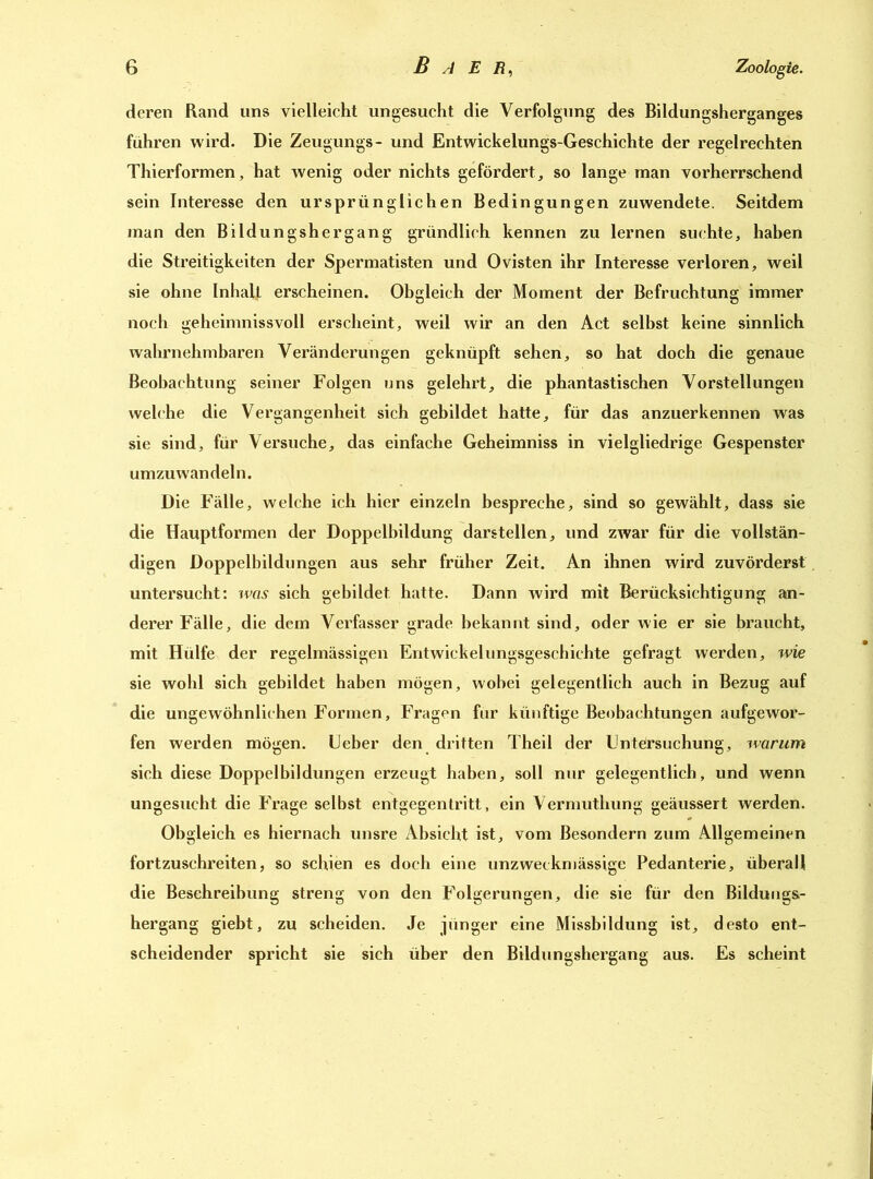 deren Rand uns vielleicht ungesucht die Verfolgung des Bildungsherganges führen wird. Die Zeugungs- und Entwickelungs-Geschichte der regelrechten Thierformen, hat wenig oder nichts gefördert, so lange man vorherrschend sein Interesse den ursprünglichen Bedingungen zuwendete. Seitdem man den Bildungshergang gründlich kennen zu lernen suchte, haben die Streitigkeiten der Spermatisten und Ovisten ihr Interesse verloren, weil sie ohne Inhalt erscheinen. Obgleich der Moment der Befruchtung immer noch geheimnissvoll erscheint, weil wir an den Act selbst keine sinnlich wahrnehmbaren Veränderungen geknüpft sehen, so hat doch die genaue Beobachtung seiner Folgen uns gelehrt, die phantastischen Vorstellungen welche die Vergangenheit sich gebildet hatte, für das anzuerkennen was sie sind, für Versuche, das einfache Geheimniss in vielgliedrige Gespenster umzuwandeln. Die Fälle, welche ich hier einzeln bespreche, sind so gewählt, dass sie die Hauptformen der Doppelbildung darstellen, und zwar für die vollstän- digen Doppelbildungen aus sehr früher Zeit. An ihnen wird zuvörderst untersucht: was sich gebildet hatte. Dann wird mit Berücksichtigung an- derer Fälle, die dem Verfasser grade bekannt sind, oder wie er sie braucht, mit Hülfe der regelmässigen Entwickelungsgeschiehte gefragt werden, wie sie wohl sich gebildet haben mögen, wobei gelegentlich auch in Bezug auf die ungewöhnlichen Formen, Fragen für künftige Beobachtungen aufgewor- fen werden mögen, lieber den dritten Theil der Untersuchung, warum sich diese Doppelbildungen erzeugt haben, soll nur gelegentlich, und wenn ungesucht die Frage selbst entgegentritt, ein Vermuthung geäussert werden. Obgleich es hiernach unsre Absicht ist, vom Besondern zum Allgemeinen fortzuschreiten, so schien es doch eine unzweckmässige Pedanterie, überall die Beschreibung streng von den Folgerungen, die sie für den Bildungs- hergang giebt, zu scheiden. Je jünger eine Missbildung ist, desto ent- scheidender spricht sie sich über den Bildungshergang aus. Es scheint