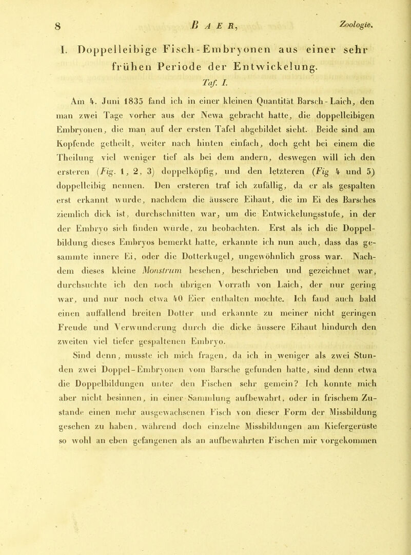 I. Doppelleibige Fisch - Embryonen aus einer sehr frühen Periode der Entwickelung. Taf. I. Am 4. Juni 1835 fand ich in einer kleinen Quantität Barsch-Laich, den man zwei Tage vorher aus der Newa gebracht hatte, die doppelleibigen Embryonen, die man auf der ersten Tafel abgebildet sieht. Beide sind am Kopfende getheilt, weiter nach hinten einfach, doch geht bei einem die Theilung viel weniger tief als bei dem andern, deswegen will ich den ersteren (Fig. 1, 2, 3) doppelköpfig, und den letzteren (Fig 4 und 5) doppelleibig nennen. Den ersteren traf ich zufällig, da er als gespalten erst erkannt wurde, nachdem die äussere Eihaut, die im Ei des Barsches ziemlich dick ist, durchschnitten war, um die Entwickelungsstufe, in der der Embryo sich finden würde, zu beobachten. Erst als ich die Doppel- bildung dieses Embryos bemerkt hatte, erkannte ich nun auch, dass das ge- sammte innere Ei, oder die Dotterkugel, ungewöhnlich gross war. Nach- dem dieses kleine Monstrum besehen, beschrieben und gezeichnet war, durchsuchte ich den noch übrigen Vorrath von Laich, der nur gering war, und nur noch etwa 40 Eier enthalten mochte. Ich fand auch bald einen auffallend breiten Dotter und erkannte zu meiner nicht geringen Freude und Verwunderung durch die dicke äussere Eihaut hindurch den zweiten viel tiefer gespaltenen Embryo. Sind denn, musste ich mich fragen, da ich in weniger als zwei Stun- den zwei Doppel-Embryonen vom Barsche gefunden hatte, sind denn etwa die Doppelbildungen unter den Fischen sehr gemein? Ich konnte mich aber nicht besinnen, in einer Sammlung aufbewahrt, oder in frischem Zu- stande einen mehr ausgewachsenen Fisch von dieser Form der Missbildung gesehen zu haben, während doch einzelne Missbildungen am Kiefergerüste so wohl an eben gefangenen als an aufbewahrten Fischen mir vorgekommen