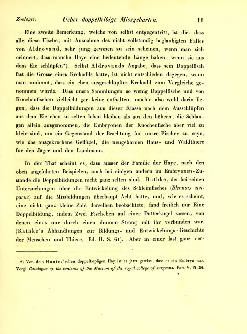 Eine zweite Bemerkung, welche von selbst entgegentritt, ist die, dass alle diese Fische, mit Ausnahme des nicht vollständig beglaubigten Falles von Aldrovand, sehr jung gewesen zu sein scheinen, wenn man sich erinnert, dass manche Haye eine bedeutende Länge haben, wenn sie aus dem Eie schlüpfen*). Selbst Aldrovands Angabe, dass sein Doppeltisch fast die Grösse eines Krokodils hatte, ist nicht entschieden dagegen, wenn man annimmt, dass ein eben ausgeschlüpftes Krokodil zum Vergleiche ge- nommen wurde. Dass unsre Sammlungen so wenig Doppelfische und von Knochenfischen vielleicht gar keine enthalten, möchte also wohl darin lie- gen, dass die Doppelbildungen aus dieser Klasse nach dem Ausschlüpfen aus dem Eie eben so selten leben bleiben als aus den höhern, die Schlan- gen allein ausgenommen, die Embryonen der Knochenfische aber viel zu klein sind, um ein Gegenstand der Beachtung für unsre Fischer zu seyn, wie das ausgekrochene Geflügel, die neugebornen Haus- und Waldthiere für den Jäger und den Landmann. In der That scheint es, dass ausser der Familie der Haye, nach den oben angeführten Beispielen, auch bei einigen andern im Embryonen-Zu- stande die Doppelbildungen nicht ganz selten sind. Rathke, der bei seinen Untersuchungen über die Entwickelung des Schleimfisches (Blennius vivi- parus) auf die Missbildungen überhaupt Acht hatte, und, wie es scheint, eine nicht ganz kleine Zahl derselben beobachtete, fand freilich nur Eine Doppelbildung, indem Zwei Fischchen auf einer Dotterkugel sassen, von denen eines nur durch einen dünnen Strang mit ihr verbunden war, (Rathke’s Abhandlungen zur Bildungs- und Entwickelungs - Geschichte der Menschen und Thiere. Bd. II. S. 61). Aber in einer fast ganz ver- *) Von dem Hunter’schen doppelköpfigen Hay ist es jetzt gewiss, dass er ein Embryo war. Vergl. Catalogue of tke contents of the Museum of the royal College of surgeons. Part V. N.34.