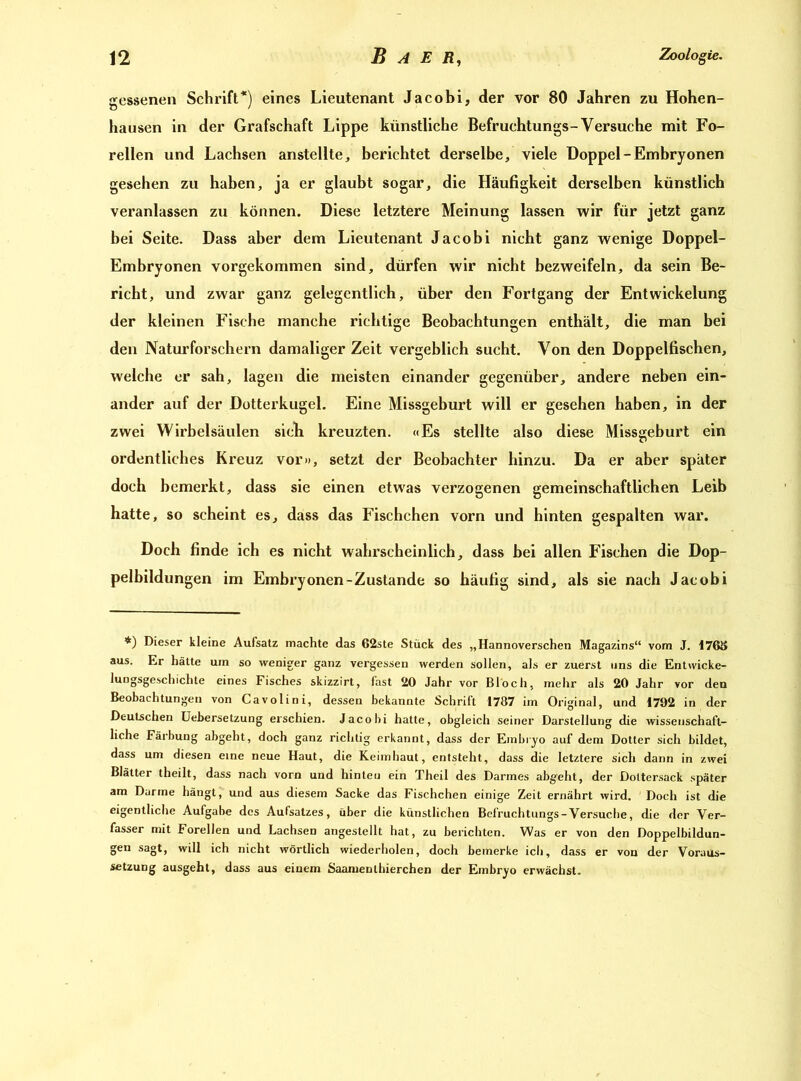gessenen Schrift*) eines Lieutenant Jacobi, der vor 80 Jahren zu Hohen- hausen in der Grafschaft Lippe künstliche Befruchtungs-Versuche mit Fo- rellen und Lachsen anstellte, berichtet derselbe, viele Doppel-Embryonen gesehen zu haben, ja er glaubt sogar, die Häufigkeit derselben künstlich veranlassen zu können. Diese letztere Meinung lassen wir für jetzt ganz bei Seite. Dass aber dem Lieutenant Jacobi nicht ganz wenige Doppel- Embryonen vorgekommen sind, dürfen wir nicht bezweifeln, da sein Be- richt, und zwar ganz gelegentlich, über den Fortgang der Entwickelung der kleinen Fische manche richtige Beobachtungen enthält, die man bei den Naturforschern damaliger Zeit vergeblich sucht. Von den Doppelfischen, welche er sah, lagen die meisten einander gegenüber, andere neben ein- ander auf der Dotterkugel. Eine Missgeburt will er gesehen haben, in der zwei Wirbelsäulen sieb kreuzten. «Es stellte also diese Missgeburt ein ordentliches Kreuz vor», setzt der Beobachter hinzu. Da er aber später doch bemerkt, dass sie einen etwas verzogenen gemeinschaftlichen Leib hatte, so scheint es, dass das Fischchen vorn und hinten gespalten war. Doch finde ich es nicht wahrscheinlich, dass bei allen Fischen die Dop- pelbildungen im Embryonen-Zustande so häutig sind, als sie nach Jacobi *) Dieser kleine Aufsatz machte das 62ste Stück des „Hannoverschen Magazins“ vom J. 176S aus. Er hätte um so weniger ganz vergessen werden sollen, als er zuerst uns die Entvvicke- luDgsgeschichte eines Fisches skizzirt, fast 20 Jahr vor Bloch, mehr als 20 Jahr vor den Beobachtungen von Cavolini, dessen bekannte Schrift 1787 im Original, und 1792 in der Deutschen Uebersetzung erschien. Jacobi hatte, obgleich seiner Darstellung die wissenschaft- liche Färbung abgeht, doch ganz richtig erkannt, dass der Embryo auf dem Dotter sich bildet, dass um diesen eine neue Haut, die Keimhaut, entsteht, dass die letztere sich dann in zwei Blätter theilt, dass nach vorn und hinten ein Theil des Darmes abgeht, der Dottersack später am Darme hängt, und aus diesem Sacke das Fischchen einige Zeit ernährt wird. Doch ist die eigentliche Aufgabe des Aufsatzes, über die künstlichen Befruchtungs-Versuche, die der Ver- fasser mit Forellen und Lachsen angestellt hat, zu berichten. Was er von den Doppelbildun- gen sagt, will ich nicht wörtlich wiederholen, doch bemerke ich, dass er von der Voraus- setzung ausgeht, dass aus einem Saamenthierchen der Embryo erwächst.