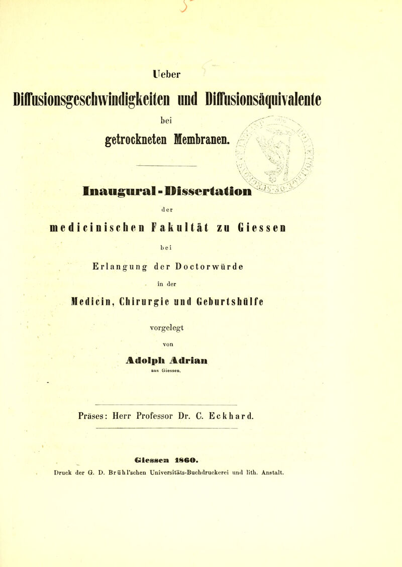 Ueber DiflTusionsgeschwindigkeiten und DifTusionsäquivalente bei getrockneten Membranen. • - 'ffy, «8sJ',| . M Inaugural - Dissertation £ > der medicinischen Fakultät zu Giessen bei Erlangung der Doctorwürde in der Kledicin, Chirurgie uud Geburtshttlfe vorgelegt von Adolph Adrian aus Giessen. Präses: Herr Professor Dr. C. Eckhard. Gieg§en 1860. Druck der G. D. Brühl’schen Uni-versitäts-Buchdruekerei und lith. Anstalt.