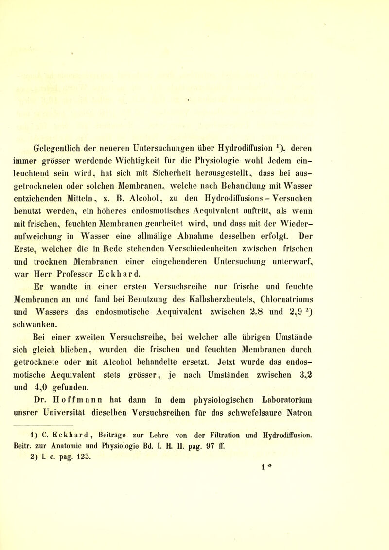 Gelegentlich der neueren Untersuchungen über Hydrodiffusion *), deren immer grösser werdende Wichtigkeit für die Physiologie wohl Jedem ein- leuchtend sein wird, hat sich mit Sicherheit herausgestellt, dass bei aus- getrockneten oder solchen Membranen, welche nach Behandlung mit Wasser entziehenden Mitteln, z. B. Alcohol, zu den Hydrodiflüsions - Versuchen benutzt werden, ein höheres endosmotisches Aequivalent auftritt, als wenn mit frischen, feuchten Membranen gearbeitet wird, und dass mit der Wieder- aufweichung in Wasser eine allmälige Abnahme desselben erfolgt. Der Erste, welcher die in Rede stehenden Verschiedenheiten zwischen frischen und trocknen Membranen einer eingehenderen Untersuchung unterwarf, war Herr Professor Eckhard. Er wandte in einer ersten Versuchsreihe nur frische und feuchte Membranen an und fand bei Benutzung des Kalbsherzbeutels, Chlornatriums und Wassers das endosmotische Aequivalent zwischen 2,8 und 2,9 1 2) schwanken. Bei einer zweiten Versuchsreihe, bei welcher alle übrigen Umstände sich gleich blieben, wurden die frischen und feuchten Membranen durch getrocknete oder mit Alcohol behandelte ersetzt. Jetzt wurde das endos- motische Aequivalent stets grösser, je nach Umständen zwischen 3,2 und 4,0 gefunden. Dr. H o f f m a n n hat dann in dem physiologischen Laboratorium unsrer Universität dieselben Versuchsreihen für das schwefelsaure Natron 1) C. Eckhard, Beiträge zur Lehre von der Filtration und Hydrodiffusion. Beitr. zur Anatomie und Physiologie Bd. I. H. II. pag. 97 ff. 2) 1. c. pag. 123.